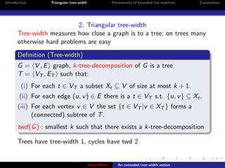 Introduction       Triangular tree-width                Permanents of bounded ttw matrices   Conclusions




                            2. Triangular tree-width
       Tree-width measures how close a graph is to a tree; on trees many
       otherwise hard problems are easy
       Deﬁnition (Tree-width)
       G = V , E graph, k-tree-decomposition of G is a tree
       T = VT , ET such that:
        (i) For each t ∈ VT a subset Xt ⊆ V of size at most k + 1.
        (ii) For each edge (u, v ) ∈ E there is a t ∈ VT s.t. {u, v } ⊆ Xt .
       (iii) For each vertex v ∈ V the set {t ∈ VT |v ∈ XT } forms a
             (connected) subtree of T .
       twd(G ) : smallest k such that there exists a k-tree-decomposition

       Trees have tree-width 1, cycles have twd 2


                                           Klaus Meer      An extended tree-width notion
 