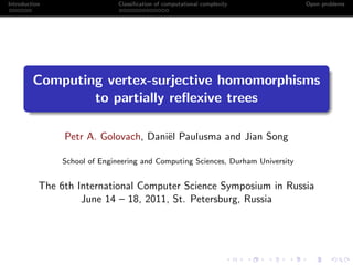Introduction                   Classiﬁcation of computational complexity          Open problems




         Computing vertex-surjective homomorphisms
                 to partially reﬂexive trees

                Petr A. Golovach, Dani¨l Paulusma and Jian Song
                                      e

                School of Engineering and Computing Sciences, Durham University


           The 6th International Computer Science Symposium in Russia
                    June 14 – 18, 2011, St. Petersburg, Russia
 