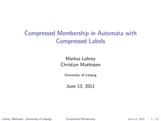 Compressed Membership in Automata with
                            Compressed Labels

                                              Markus Lohrey
                                            Christian Mathissen

                                             University of Leipzig


                                              June 13, 2011




Lohrey, Mathissen (University of Leipzig)     Compressed Membership   June 13, 2011   1 / 12
 
