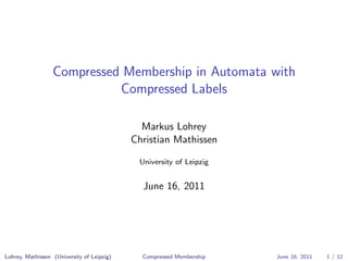 Compressed Membership in Automata with
                            Compressed Labels

                                              Markus Lohrey
                                            Christian Mathissen

                                             University of Leipzig


                                              June 16, 2011




Lohrey, Mathissen (University of Leipzig)     Compressed Membership   June 16, 2011   1 / 12
 