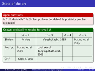 State of the art

Open questions
Is CHP decidable? Is Skolem problem decidable? Is positivity problem
decidable?

Known decidability results for small d
                       d =2                        d =3                        d =4       d =5
 Skolem               folklore                 Vereshchagin, 1985                     Halava et al.,
                                                                                      2005
 Pos. pr.       Halava et al.,          Laohakosol,
                2006                    Tangsupphathawat,
                                        2009
 CHP              Sechin, 2011


 S. Tarasov, M. Vyalyi (CCAS)    Orbits of linear maps and regular languages             CSR 2011   6 / 17
 