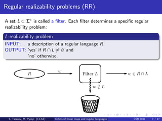 Regular realizability problems (RR)

A set L ⊂ Σ∗ is called a ﬁlter. Each ﬁlter determines a speciﬁc regular
realizability problem:
L-realizability problem
INPUT: a description of a regular language R.
OUTPUT: ‘yes’ if R ∩ L = ∅ and
        ‘no’ otherwise.


                                  w
               R                                      Filter L                w ∈R∩L

                                                               w∈L
                                                                /




 S. Tarasov, M. Vyalyi (CCAS)   Orbits of linear maps and regular languages    CSR 2011   7 / 17
 