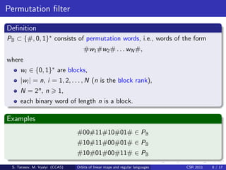 Permutation ﬁlter

Deﬁnition
PB ⊂ {#, 0, 1}∗ consists of permutation words, i.e., words of the form
                                   #w1 #w2 # . . . wN #,
where
     wi ∈ {0, 1}∗ are blocks,
     |wi | = n, i = 1, 2, . . . , N (n is the block rank),
     N = 2n , n           1,
     each binary word of length n is a block.

Examples
                                #00#11#10#01# ∈ PB
                                #10#11#00#01# ∈ PB
                                #10#01#00#11# ∈ PB
 S. Tarasov, M. Vyalyi (CCAS)   Orbits of linear maps and regular languages   CSR 2011   8 / 17
 