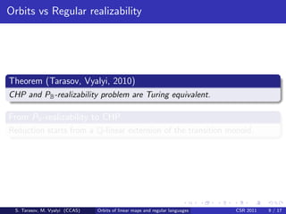 Orbits vs Regular realizability




Theorem (Tarasov, Vyalyi, 2010)
CHP and PB -realizability problem are Turing equivalent.

From PB -realizability to CHP
Reduction starts from a Q-linear extension of the transition monoid.




 S. Tarasov, M. Vyalyi (CCAS)   Orbits of linear maps and regular languages   CSR 2011   9 / 17
 