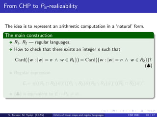 From CHP to PB -realizability


The idea is to represent an arithmetic computation in a ‘natural’ form.
The main construction
     R1 , R2 — regular languages.
     How to check that there exists an integer n such that

      Card({w : |w | = n ∧ w ∈ R1 }) = Card({w : |w | = n ∧ w ∈ R2 })?
                                                                   (♣)
     Regular expression

            E = #((R1 ∩ R2 )#)∗ ((R1  R2 )#(R2  R1 )#)∗ ((R1 ∩ R2 )#)∗

     (♣) is equivalent to E ∩ PB = ∅.



 S. Tarasov, M. Vyalyi (CCAS)   Orbits of linear maps and regular languages   CSR 2011   10 / 17
 