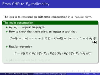 From CHP to PB -realizability


The idea is to represent an arithmetic computation in a ‘natural’ form.
The main construction
     R1 , R2 — regular languages.
     How to check that there exists an integer n such that

      Card({w : |w | = n ∧ w ∈ R1 }) = Card({w : |w | = n ∧ w ∈ R2 })?
                                                                   (♣)
     Regular expression

            E = #((R1 ∩ R2 )#)∗ ((R1  R2 )#(R2  R1 )#)∗ ((R1 ∩ R2 )#)∗

     (♣) is equivalent to E ∩ PB = ∅.



 S. Tarasov, M. Vyalyi (CCAS)   Orbits of linear maps and regular languages   CSR 2011   10 / 17
 