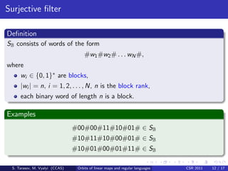 Surjective ﬁlter

Deﬁnition
SB consists of words of the form
                                    #w1 #w2 # . . . wN #,
where
     wi ∈ {0, 1}∗ are blocks,
     |wi | = n, i = 1, 2, . . . , N, n is the block rank,
     each binary word of length n is a block.

Examples
                                #00#00#11#10#01# ∈ SB
                                #10#11#10#00#01# ∈ SB
                                #10#01#00#01#11# ∈ SB

 S. Tarasov, M. Vyalyi (CCAS)    Orbits of linear maps and regular languages   CSR 2011   12 / 17
 