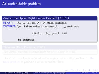 An undecidable problem


Zero in the Upper Right Corner Problem (ZURC)
INPUT: A1 , . . . , AN are D × D integer matrices.
OUTPUT: ‘yes’ if there exists a sequence j1 , . . . , j such that

                                (Aj1 Aj2 . . . Aj )1D = 0 and

               ‘no’ otherwise.

Theorem (Bell, Potapov, 2006)
The ZURC problem is undecidable for N = 2 and D = 18.

The ZURC problem is reduced to the regular realizability problem for the
track product of periodic and permutation ﬁlters.


 S. Tarasov, M. Vyalyi (CCAS)    Orbits of linear maps and regular languages   CSR 2011   15 / 17
 