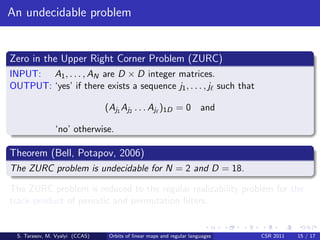 An undecidable problem


Zero in the Upper Right Corner Problem (ZURC)
INPUT: A1 , . . . , AN are D × D integer matrices.
OUTPUT: ‘yes’ if there exists a sequence j1 , . . . , j such that

                                (Aj1 Aj2 . . . Aj )1D = 0 and

               ‘no’ otherwise.

Theorem (Bell, Potapov, 2006)
The ZURC problem is undecidable for N = 2 and D = 18.

The ZURC problem is reduced to the regular realizability problem for the
track product of periodic and permutation ﬁlters.


 S. Tarasov, M. Vyalyi (CCAS)    Orbits of linear maps and regular languages   CSR 2011   15 / 17
 