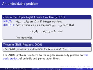 An undecidable problem


Zero in the Upper Right Corner Problem (ZURC)
INPUT: A1 , . . . , AN are D × D integer matrices.
OUTPUT: ‘yes’ if there exists a sequence j1 , . . . , j such that

                                (Aj1 Aj2 . . . Aj )1D = 0 and

               ‘no’ otherwise.

Theorem (Bell, Potapov, 2006)
The ZURC problem is undecidable for N = 2 and D = 18.

The ZURC problem is reduced to the regular realizability problem for the
track product of periodic and permutation ﬁlters.


 S. Tarasov, M. Vyalyi (CCAS)    Orbits of linear maps and regular languages   CSR 2011   15 / 17
 