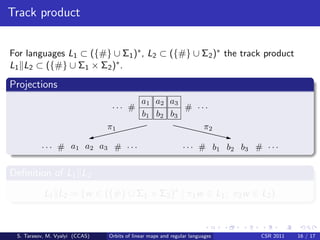 Track product


For languages L1 ⊂ ({#} ∪ Σ1 )∗ , L2 ⊂ ({#} ∪ Σ2 )∗ the track product
L1 L2 ⊂ ({#} ∪ Σ1 × Σ2 )∗ .

Projections
                                             a1 a2 a3
                                 ... #                 # ...
                                             b 1 b2 b3
                                π1                         π2

          . . . # a1 a2 a3 # . . .                             . . . # b 1 b 2 b3 # . . .


Deﬁnition of L1 L2
           L1 L2 = {w ∈ ({#} ∪ Σ1 × Σ2 )∗ | π1 w ∈ L1 ; π2 w ∈ L2 }



 S. Tarasov, M. Vyalyi (CCAS)   Orbits of linear maps and regular languages         CSR 2011   16 / 17
 