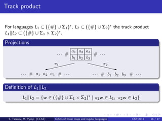 Track product


For languages L1 ⊂ ({#} ∪ Σ1 )∗ , L2 ⊂ ({#} ∪ Σ2 )∗ the track product
L1 L2 ⊂ ({#} ∪ Σ1 × Σ2 )∗ .

Projections
                                             a1 a2 a3
                                 ... #                 # ...
                                             b 1 b2 b3
                                π1                         π2

          . . . # a1 a2 a3 # . . .                             . . . # b 1 b 2 b3 # . . .


Deﬁnition of L1 L2
           L1 L2 = {w ∈ ({#} ∪ Σ1 × Σ2 )∗ | π1 w ∈ L1 ; π2 w ∈ L2 }



 S. Tarasov, M. Vyalyi (CCAS)   Orbits of linear maps and regular languages         CSR 2011   16 / 17
 