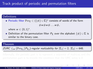 Track product of periodic and permutation ﬁlters


Deﬁnitions
     Periodic ﬁlter PerΣ ⊂ ({#} ∪ Σ)∗ consists of words of the form
                                             #w #w # . . . w #,
     where w ∈         {0, 1}∗ .
     Deﬁnition of the permutation ﬁlter PΣ over the alphabet {#} ∪ Σ is
     similar to the binary case.

Theorem
ZURC ≤m (PerΣ1 PΣ2 )-regular realizability for |Σ1 | = 2, |Σ2 | = 648.

Informally, the periodic part is to represent a sequence of matrices and the
permutation part is to encode the condition that the URC entry is 0.


 S. Tarasov, M. Vyalyi (CCAS)      Orbits of linear maps and regular languages   CSR 2011   17 / 17
 