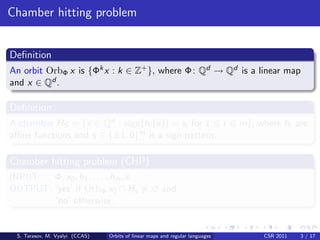 Chamber hitting problem


Deﬁnition
An orbit OrbΦ x is {Φk x : k ∈ Z+ }, where Φ : Qd → Qd is a linear map
and x ∈ Qd .

Deﬁnition
A chamber HS = {x ∈ Qd : sign(hi (x)) = si for 1 i                            m}, where hi are
aﬃne functions and s ∈ {±1, 0}m is a sign pattern.

Chamber hitting problem (CHP)
INPUT: Φ, x0 , h1 , . . . , hm , s.
OUTPUT: ‘yes’ if OrbΦ x0 ∩ Hs = ∅ and
        ‘no’ otherwise.


 S. Tarasov, M. Vyalyi (CCAS)   Orbits of linear maps and regular languages        CSR 2011   3 / 17
 
