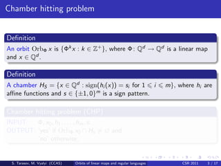 Chamber hitting problem


Deﬁnition
An orbit OrbΦ x is {Φk x : k ∈ Z+ }, where Φ : Qd → Qd is a linear map
and x ∈ Qd .

Deﬁnition
A chamber HS = {x ∈ Qd : sign(hi (x)) = si for 1 i                            m}, where hi are
aﬃne functions and s ∈ {±1, 0}m is a sign pattern.

Chamber hitting problem (CHP)
INPUT: Φ, x0 , h1 , . . . , hm , s.
OUTPUT: ‘yes’ if OrbΦ x0 ∩ Hs = ∅ and
        ‘no’ otherwise.


 S. Tarasov, M. Vyalyi (CCAS)   Orbits of linear maps and regular languages        CSR 2011   3 / 17
 