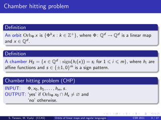 Chamber hitting problem


Deﬁnition
An orbit OrbΦ x is {Φk x : k ∈ Z+ }, where Φ : Qd → Qd is a linear map
and x ∈ Qd .

Deﬁnition
A chamber HS = {x ∈ Qd : sign(hi (x)) = si for 1 i                            m}, where hi are
aﬃne functions and s ∈ {±1, 0}m is a sign pattern.

Chamber hitting problem (CHP)
INPUT: Φ, x0 , h1 , . . . , hm , s.
OUTPUT: ‘yes’ if OrbΦ x0 ∩ Hs = ∅ and
        ‘no’ otherwise.


 S. Tarasov, M. Vyalyi (CCAS)   Orbits of linear maps and regular languages        CSR 2011   3 / 17
 