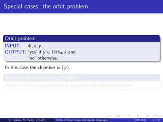 Special cases: the orbit problem



Orbit problem
INPUT: Φ, x, y .
OUTPUT: ‘yes’ if y ∈ OrbΦ x and
        ‘no’ otherwise.
In this case the chamber is {y }.

Theorem (Kannan, Lipton, 1986)
There exists a polynomial time algorithm for the orbit problem.




 S. Tarasov, M. Vyalyi (CCAS)   Orbits of linear maps and regular languages   CSR 2011   4 / 17
 