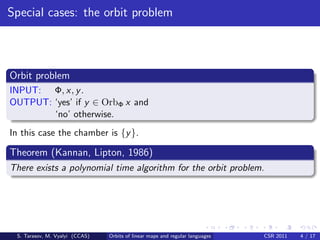 Special cases: the orbit problem



Orbit problem
INPUT: Φ, x, y .
OUTPUT: ‘yes’ if y ∈ OrbΦ x and
        ‘no’ otherwise.
In this case the chamber is {y }.

Theorem (Kannan, Lipton, 1986)
There exists a polynomial time algorithm for the orbit problem.




 S. Tarasov, M. Vyalyi (CCAS)   Orbits of linear maps and regular languages   CSR 2011   4 / 17
 