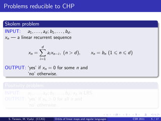 Problems reducible to CHP

Skolem problem
INPUT: a1 , . . . , ad ; b1 , . . . , bd .
xn — a linear recurrent sequence
                           d
                 xn =            ai xn−i , (n > d),                xn = bn (1      n   d)
                         i=1

OUTPUT: ‘yes’ if xn = 0 for some n and
        ‘no’ otherwise.

Positivity problem
INPUT: a1 , . . . , ad ; b1 , . . . , bd ; xn is LRS.
OUTPUT: ‘yes’ if xn > 0 for all n and
        ‘no’ otherwise.

  S. Tarasov, M. Vyalyi (CCAS)       Orbits of linear maps and regular languages            CSR 2011   5 / 17
 