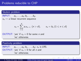 Problems reducible to CHP

Skolem problem
INPUT: a1 , . . . , ad ; b1 , . . . , bd .
xn — a linear recurrent sequence
                           d
                 xn =            ai xn−i , (n > d),                xn = bn (1      n   d)
                         i=1

OUTPUT: ‘yes’ if xn = 0 for some n and
        ‘no’ otherwise.

Positivity problem
INPUT: a1 , . . . , ad ; b1 , . . . , bd ; xn is LRS.
OUTPUT: ‘yes’ if xn > 0 for all n and
        ‘no’ otherwise.

  S. Tarasov, M. Vyalyi (CCAS)       Orbits of linear maps and regular languages            CSR 2011   5 / 17
 