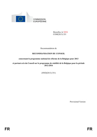 FR FR
COMMISSION
EUROPÉENNE
Bruxelles, le XXX
COM(2013) 351
Recommandation de
RECOMMANDATION DU CONSEIL
concernant le programme national de réforme de la Belgique pour 2013
et portant avis du Conseil sur le programme de stabilité de la Belgique pour la période
2012-2016
{SWD(2013) 351}
Provisional Version
 