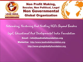 Networking, Nurturing And Nestling NGOs Beyond Borders
Legal, Educational And Developmental India Foundation
Email : info@leadindiafoundation.org
Website: http://www.leadindiafoundation.org
http://www.givegloballyfoundation.org
 