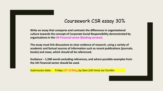Coursework CSR essay 30%
Write an essay that compares and contrasts the differences in organisational
culture towards the concept of Corporate Social Responsibility demonstrated by
organisations in the UK Financial sector (Banking services).
The essay must link discussions to clear evidence of research, using a variety of
academic and factual sources of information such as recent publications (journals,
books) and news, which should all be referenced.
Guidance – 1,500 words excluding references, and where possible examples from
the UK Financial sector should be used.
Submission date: Friday 19th of May, by 9am (UK time) via Turnitin
 