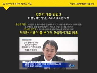 일본의 대응 방법 2
비현실적인 방안, 그리고 때늦은 요청
한심한 대안 1 - 발전소 밑 지하수층을 강철벽으로 막고 지하수를 우회해서 바다로 방출,
동토벽으로 땅을 얼려 바닷물이 지하수로 유입 되는 것을 막는다!
한심한 대안 2 – 원전에 시멘트를 부어 방사능을 원천 차단한다!
막대한 비용이 들 뿐더러 현실적이지도 않음
결국 올해 9월 20일
일본은 이제서야
국제 기구와 전문가들에게
도움 요청을 함
02 후쿠시마 원자력 발전소 사고 기업의 사회적 책임과 기업윤리
 