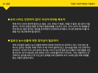 우리 나라도 안전하지 않다! 타산지석처럼 배우자
현재 우리 나라의 원자력 발전소는 월성, 고리, 한빛(구 영광), 한울(구 울진) 총 4곳이 가동
중이다. 하지만 유럽의 몇몇 국가에서 탈원전화를 시도하고 있다. 우리 나라가 꼭 대세를 따
라야 한다는 법은 없지만, 원전을 존치하면서 안전하게 유지할지, 아니면 대체 에너지를 개
발할 지는 재고해 봐야 할 일이다.
일본산 농수산물에 대한 경각심이 필요하다
현재 국민들은 일본산 농수산물에 대하여 대부분 부정적으로 생각하고 있다. 비싼 생선 중
하나인 갈치는 작년에 비해 가격이 두 배 가까이 떨어져 있고, 방사능을 위한 시민 단체 역시
생겨났다. 하지만 우리 나라 정부는 방사능 수치가 낮으면 일본 농수산물과 가공식품을 수입
해 오는데, 여기서 중요한 것은 정부는 우리 나라에 불이익이 가더라도, 가공 식품이라고 안
전하다는 생각을 버리고 현 수입 금지 정책을 더욱 강화하여 우리 나라에 심한 피폭 피해를
받는 사람이 없어야 한다.
05 결론 기업의 사회적 책임과 기업윤리
 