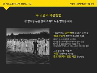 01 체르노빌 원자력 발전소 사고 기업의 사회적 책임과 기업윤리
구 소련의 대응방법
② 방사능 누출 방지 조치와 누출 방사능 제거
1992년까지 60만 명에 이르는 인원을
"해체작업자"라는 이름으로 동원
흩어진 방사성 물질을 제거하고
파괴된 원자로와 원자로 내부에 남아 있는
방사성 물질을 봉인하는 작업을 수행
(이들 대부분은 발전소의 직원, 소방관, 군인, 광부 출신)
사건 발생 약 7개월 후
‘석관’이라 이름 지어진
콘크리트제의 봉인 시설이 완성됨
 