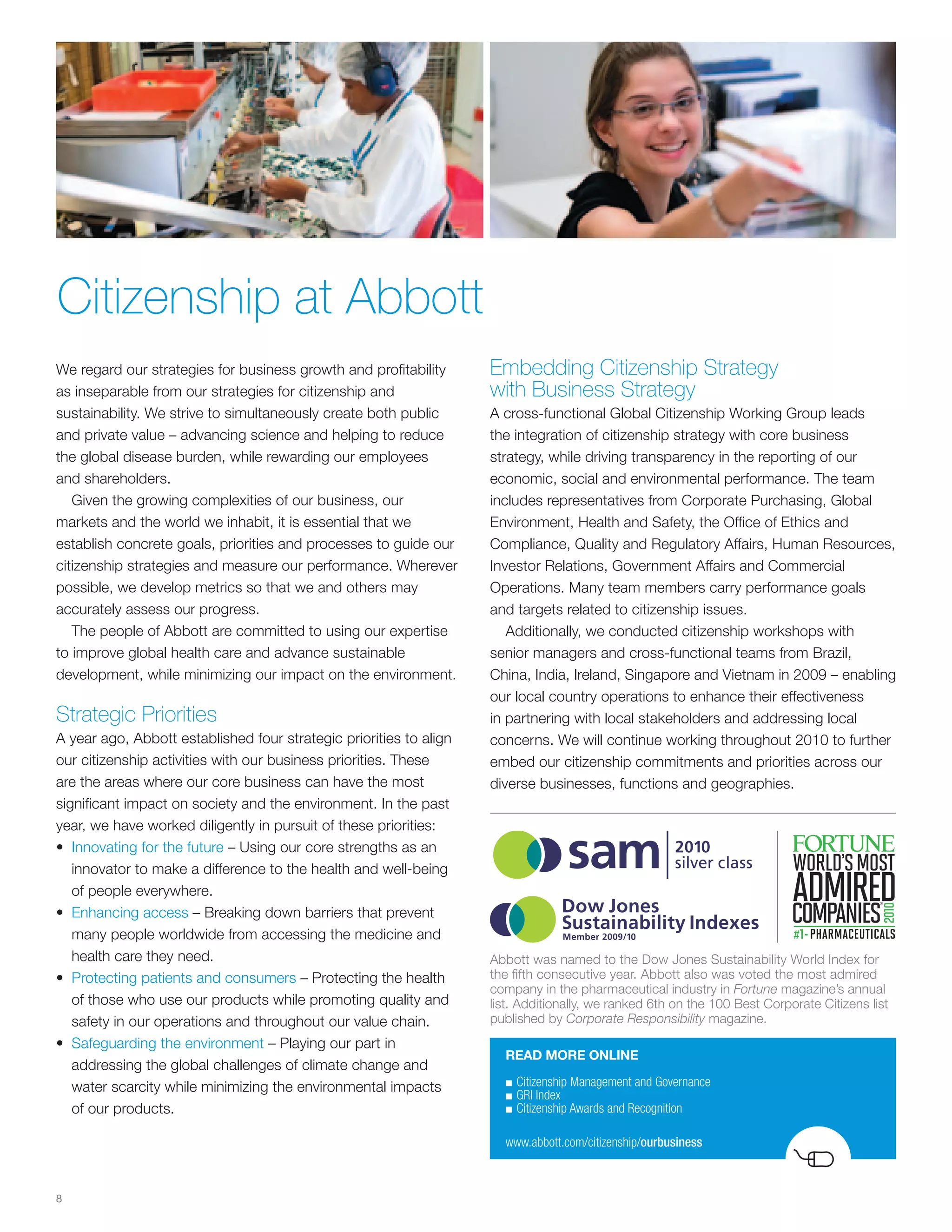 Citizenship at Abbott
We regard our strategies for business growth and profitability      Embedding Citizenship Strategy
as inseparable from our strategies for citizenship and              with Business Strategy
sustainability. We strive to simultaneously create both public      A cross-functional Global Citizenship Working Group leads
and private value – advancing science and helping to reduce         the integration of citizenship strategy with core business
the global disease burden, while rewarding our employees            strategy, while driving transparency in the reporting of our
and shareholders.                                                   economic, social and environmental performance. The team
   Given the growing complexities of our business, our              includes representatives from Corporate Purchasing, Global
markets and the world we inhabit, it is essential that we           Environment, Health and Safety, the Office of Ethics and
establish concrete goals, priorities and processes to guide our     Compliance, Quality and Regulatory Affairs, Human Resources,
citizenship strategies and measure our performance. Wherever        Investor Relations, Government Affairs and Commercial
possible, we develop metrics so that we and others may              Operations. Many team members carry performance goals
accurately assess our progress.                                     and targets related to citizenship issues.
   The people of Abbott are committed to using our expertise           Additionally, we conducted citizenship workshops with
to improve global health care and advance sustainable               senior managers and cross-functional teams from Brazil,
development, while minimizing our impact on the environment.        China, India, Ireland, Singapore and Vietnam in 2009 – enabling
                                                                    our local country operations to enhance their effectiveness
Strategic Priorities                                                in partnering with local stakeholders and addressing local
A year ago, Abbott established four strategic priorities to align   concerns. We will continue working throughout 2010 to further
our citizenship activities with our business priorities. These      embed our citizenship commitments and priorities across our
are the areas where our core business can have the most             diverse businesses, functions and geographies.
significant impact on society and the environment. In the past
year, we have worked diligently in pursuit of these priorities:
• Innovating for the future – Using our core strengths as an
   innovator to make a difference to the health and well-being
   of people everywhere.
• Enhancing access – Breaking down barriers that prevent
   many people worldwide from accessing the medicine and
   health care they need.                                           Abbott was named to the Dow Jones Sustainability World Index for
• Protecting patients and consumers – Protecting the health         the fifth consecutive year. Abbott also was voted the most admired
                                                                    company in the pharmaceutical industry in Fortune magazine’s annual
   of those who use our products while promoting quality and        list. Additionally, we ranked 6th on the 100 Best Corporate Citizens list
   safety in our operations and throughout our value chain.         published by Corporate Responsibility magazine.
• Safeguarding the environment – Playing our part in
                                                                      READ MORE ONLINE
   addressing the global challenges of climate change and
                                                                      ■	Citizenship	Management	and	Governance
   water scarcity while minimizing the environmental impacts
                                                                      ■	GRI	Index
   of our products.                                                   ■	Citizenship	Awards	and	Recognition


                                                                      www.abbott.com/citizenship/ourbusiness



8
 