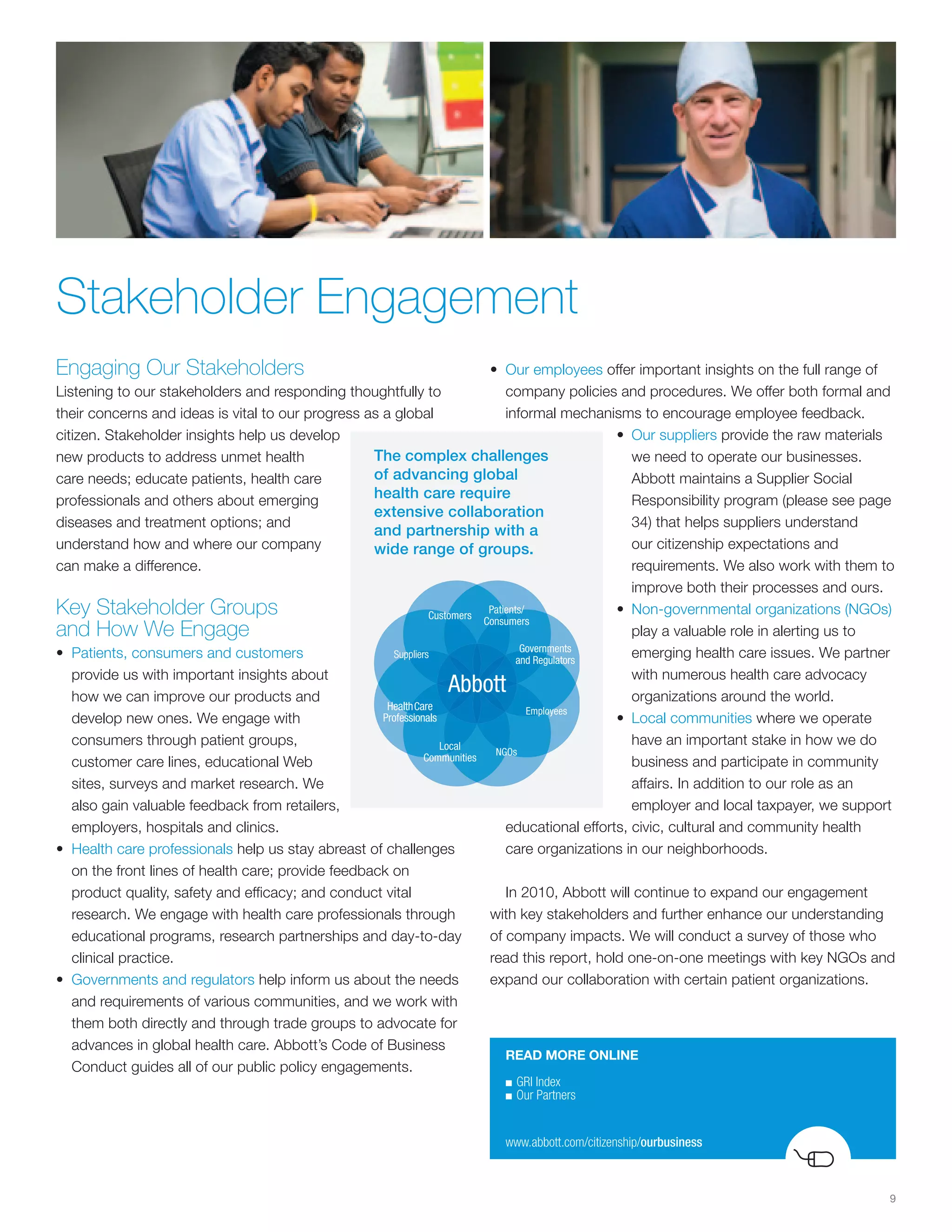 Stakeholder Engagement
Engaging Our Stakeholders                                           • Our employees offer important insights on the full range of
Listening to our stakeholders and responding thoughtfully to           company policies and procedures. We offer both formal and
their concerns and ideas is vital to our progress as a global          informal mechanisms to encourage employee feedback.
citizen. Stakeholder insights help us develop                                            • Our suppliers provide the raw materials
new products to address unmet health                The complex challenges                  we need to operate our businesses.
care needs; educate patients, health care           of advancing global                     Abbott maintains a Supplier Social
professionals and others about emerging             health care require                     Responsibility program (please see page
                                                    extensive collaboration
diseases and treatment options; and                                                         34) that helps suppliers understand
                                                    and partnership with a
understand how and where our company                wide range of groups.                   our citizenship expectations and
can make a difference.                                                                      requirements. We also work with them to
                                                                                            improve both their processes and ours.
Key Stakeholder Groups                                                                   • Non-governmental organizations (NGOs)
and How We Engage                                                                           play a valuable role in alerting us to
• Patients, consumers and customers                                                         emerging health care issues. We partner
   provide us with important insights about                                                 with numerous health care advocacy
   how we can improve our products and                                                      organizations around the world.
   develop new ones. We engage with                                                      • Local communities where we operate
   consumers through patient groups,                                                        have an important stake in how we do
   customer care lines, educational Web                                                     business and participate in community
   sites, surveys and market research. We                                                   affairs. In addition to our role as an
   also gain valuable feedback from retailers,                                              employer and local taxpayer, we support
   employers, hospitals and clinics.                                   educational efforts, civic, cultural and community health
• Health care professionals help us stay abreast of challenges         care organizations in our neighborhoods.
   on the front lines of health care; provide feedback on
   product quality, safety and efficacy; and conduct vital             In 2010, Abbott will continue to expand our engagement
   research. We engage with health care professionals through       with key stakeholders and further enhance our understanding
   educational programs, research partnerships and day-to-day       of company impacts. We will conduct a survey of those who
   clinical practice.                                               read this report, hold one-on-one meetings with key NGOs and
• Governments and regulators help inform us about the needs         expand our collaboration with certain patient organizations.
   and requirements of various communities, and we work with
   them both directly and through trade groups to advocate for
   advances in global health care. Abbott’s Code of Business
                                                                       READ MORE ONLINE
   Conduct guides all of our public policy engagements.
                                                                      ■	GRI	Index	
                                                                      ■	Our	Partners




                                                                      www.abbott.com/citizenship/ourbusiness



                                                                                                                                  9
 