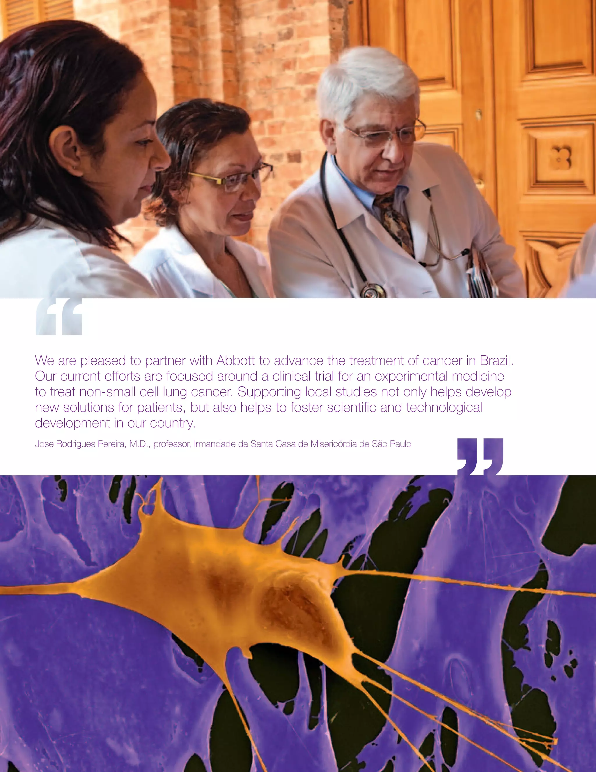 We are pleased to partner with Abbott to advance the treatment of cancer in Brazil.
Our current efforts are focused around a clinical trial for an experimental medicine
to treat non-small cell lung cancer. Supporting local studies not only helps develop
new solutions for patients, but also helps to foster scientific and technological
development in our country.
Jose Rodrigues Pereira, M.D., professor, Irmandade da Santa Casa de Misericórdia de São Paulo
 
