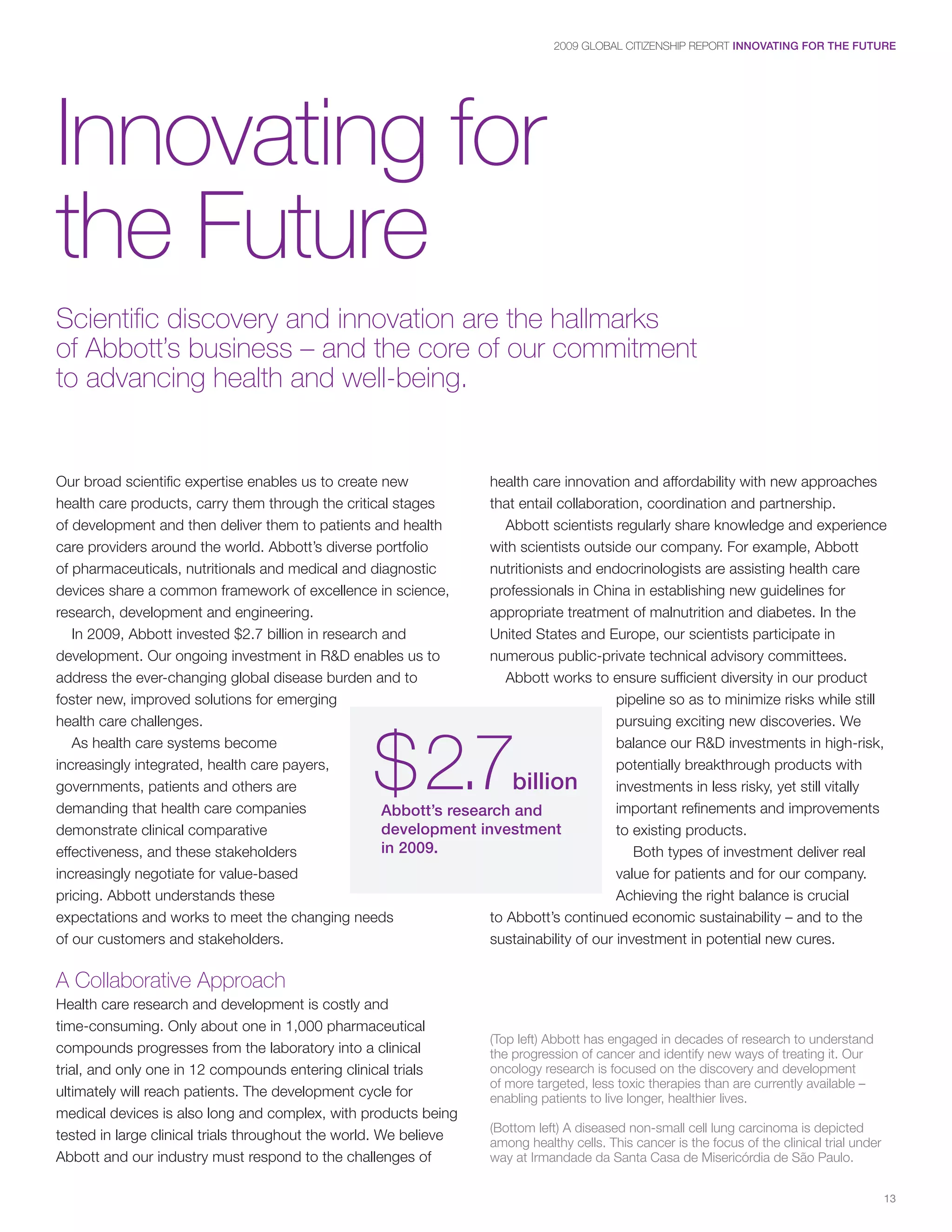 2009 GLOBAL CITIZENSHIP REPORT INNOVATING FOR THE FUTURE




Innovating for
the Future
Scientific discovery and innovation are the hallmarks
of Abbott’s business – and the core of our commitment
to advancing health and well-being.


Our broad scientific expertise enables us to create new             health care innovation and affordability with new approaches
health care products, carry them through the critical stages        that entail collaboration, coordination and partnership.
of development and then deliver them to patients and health            Abbott scientists regularly share knowledge and experience
care providers around the world. Abbott’s diverse portfolio         with scientists outside our company. For example, Abbott
of pharmaceuticals, nutritionals and medical and diagnostic         nutritionists and endocrinologists are assisting health care
devices share a common framework of excellence in science,          professionals in China in establishing new guidelines for
research, development and engineering.                              appropriate treatment of malnutrition and diabetes. In the
   In 2009, Abbott invested $2.7 billion in research and            United States and Europe, our scientists participate in
development. Our ongoing investment in R&D enables us to            numerous public-private technical advisory committees.
address the ever-changing global disease burden and to                 Abbott works to ensure sufficient diversity in our product
foster new, improved solutions for emerging                                               pipeline so as to minimize risks while still
health care challenges.                                                                   pursuing exciting new discoveries. We



                                                   $ 2.7
   As health care systems become                                                          balance our R&D investments in high-risk,
increasingly integrated, health care payers,                                              potentially breakthrough products with
governments, patients and others are                                    billion           investments in less risky, yet still vitally
demanding that health care companies                 Abbott’s research and                important refinements and improvements
demonstrate clinical comparative                     development investment               to existing products.
effectiveness, and these stakeholders                in 2009.                                Both types of investment deliver real
increasingly negotiate for value-based                                                    value for patients and for our company.
pricing. Abbott understands these                                                         Achieving the right balance is crucial
expectations and works to meet the changing needs                   to Abbott’s continued economic sustainability – and to the
of our customers and stakeholders.                                  sustainability of our investment in potential new cures.

A Collaborative Approach
Health care research and development is costly and
time-consuming. Only about one in 1,000 pharmaceutical
                                                                      (Top left) Abbott has engaged in decades of research to understand
compounds progresses from the laboratory into a clinical              the progression of cancer and identify new ways of treating it. Our
trial, and only one in 12 compounds entering clinical trials          oncology research is focused on the discovery and development
                                                                      of more targeted, less toxic therapies than are currently available –
ultimately will reach patients. The development cycle for             enabling patients to live longer, healthier lives.
medical devices is also long and complex, with products being
                                                                      (Bottom left) A diseased non-small cell lung carcinoma is depicted
tested in large clinical trials throughout the world. We believe      among healthy cells. This cancer is the focus of the clinical trial under
Abbott and our industry must respond to the challenges of             way at Irmandade da Santa Casa de Misericórdia de São Paulo.


                                                                                                                                                  13
 