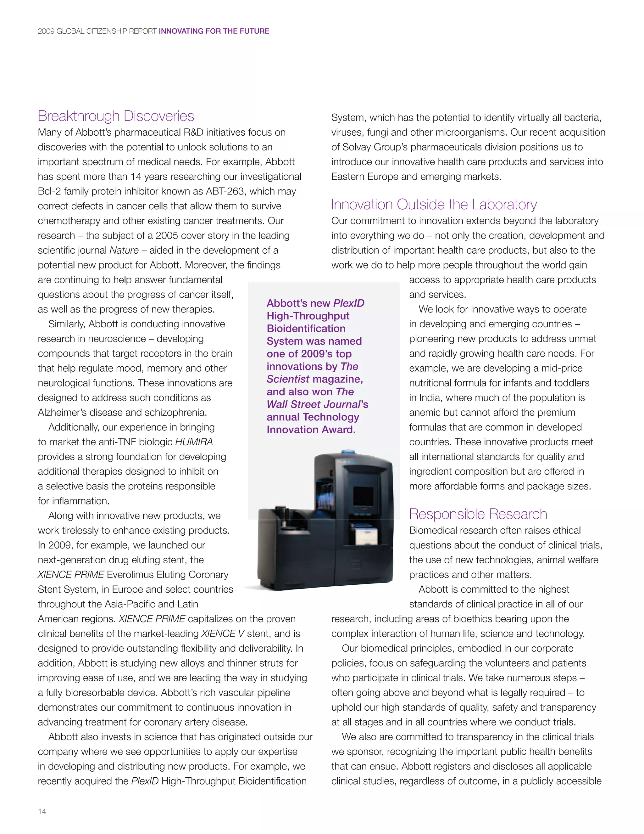 2009 GLOBAL CITIZENSHIP REPORT INNOVATING FOR THE FUTURE




Breakthrough Discoveries                                              System, which has the potential to identify virtually all bacteria,
Many of Abbott’s pharmaceutical R&D initiatives focus on              viruses, fungi and other microorganisms. Our recent acquisition
discoveries with the potential to unlock solutions to an              of Solvay Group’s pharmaceuticals division positions us to
important spectrum of medical needs. For example, Abbott              introduce our innovative health care products and services into
has spent more than 14 years researching our investigational          Eastern Europe and emerging markets.
Bcl-2 family protein inhibitor known as ABT-263, which may
correct defects in cancer cells that allow them to survive           Innovation Outside the Laboratory
chemotherapy and other existing cancer treatments. Our               Our commitment to innovation extends beyond the laboratory
research – the subject of a 2005 cover story in the leading          into everything we do – not only the creation, development and
scientific journal Nature – aided in the development of a            distribution of important health care products, but also to the
potential new product for Abbott. Moreover, the findings             work we do to help more people throughout the world gain
are continuing to help answer fundamental                                                access to appropriate health care products
questions about the progress of cancer itself,                                           and services.
                                                       Abbott’s new PlexID
as well as the progress of new therapies.                                                   We look for innovative ways to operate
                                                       High-Throughput
   Similarly, Abbott is conducting innovative          Bioidentification                 in developing and emerging countries –
research in neuroscience – developing                  System was named                  pioneering new products to address unmet
compounds that target receptors in the brain           one of 2009’s top                 and rapidly growing health care needs. For
that help regulate mood, memory and other              innovations by The                example, we are developing a mid-price
neurological functions. These innovations are          Scientist magazine,               nutritional formula for infants and toddlers
                                                       and also won The
designed to address such conditions as                                                   in India, where much of the population is
                                                       Wall Street Journal’s
Alzheimer’s disease and schizophrenia.                 annual Technology                 anemic but cannot afford the premium
   Additionally, our experience in bringing            Innovation Award.                 formulas that are common in developed
to market the anti-TNF biologic HUMIRA                                                   countries. These innovative products meet
provides a strong foundation for developing                                              all international standards for quality and
additional therapies designed to inhibit on                                              ingredient composition but are offered in
a selective basis the proteins responsible                                               more affordable forms and package sizes.
for inflammation.
   Along with innovative new products, we                                                Responsible Research
work tirelessly to enhance existing products.                                            Biomedical research often raises ethical
In 2009, for example, we launched our                                                    questions about the conduct of clinical trials,
next-generation drug eluting stent, the                                                  the use of new technologies, animal welfare
XIENCE PRIME Everolimus Eluting Coronary                                                 practices and other matters.
Stent System, in Europe and select countries                                                Abbott is committed to the highest
throughout the Asia-Pacific and Latin                                                    standards of clinical practice in all of our
American regions. XIENCE PRIME capitalizes on the proven             research, including areas of bioethics bearing upon the
clinical benefits of the market-leading XIENCE V stent, and is       complex interaction of human life, science and technology.
designed to provide outstanding flexibility and deliverability. In      Our biomedical principles, embodied in our corporate
addition, Abbott is studying new alloys and thinner struts for       policies, focus on safeguarding the volunteers and patients
improving ease of use, and we are leading the way in studying        who participate in clinical trials. We take numerous steps –
a fully bioresorbable device. Abbott’s rich vascular pipeline        often going above and beyond what is legally required – to
demonstrates our commitment to continuous innovation in              uphold our high standards of quality, safety and transparency
advancing treatment for coronary artery disease.                     at all stages and in all countries where we conduct trials.
   Abbott also invests in science that has originated outside our       We also are committed to transparency in the clinical trials
company where we see opportunities to apply our expertise            we sponsor, recognizing the important public health benefits
in developing and distributing new products. For example, we         that can ensue. Abbott registers and discloses all applicable
recently acquired the PlexID High-Throughput Bioidentification       clinical studies, regardless of outcome, in a publicly accessible

14
 