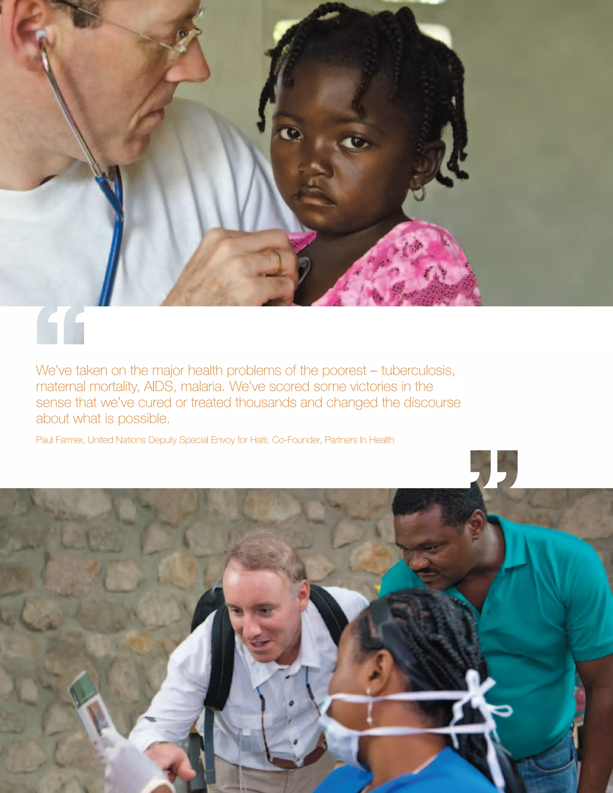 We’ve taken on the major health problems of the poorest – tuberculosis,
maternal mortality, AIDS, malaria. We’ve scored some victories in the
sense that we’ve cured or treated thousands and changed the discourse
about what is possible.
Paul Farmer, United Nations Deputy Special Envoy for Haiti, Co-Founder, Partners In Health
 