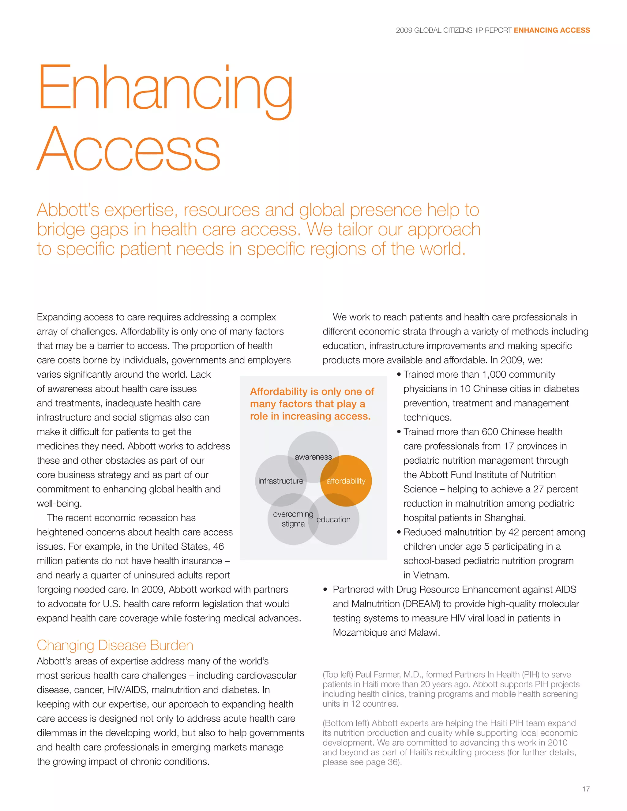 2009 GLOBAL CITIZENSHIP REPORT ENHANCING ACCESS




Enhancing
Access
Abbott’s expertise, resources and global presence help to
bridge gaps in health care access. We tailor our approach
to specific patient needs in specific regions of the world.


Expanding access to care requires addressing a complex                        We work to reach patients and health care professionals in
array of challenges. Affordability is only one of many factors             different economic strata through a variety of methods including
that may be a barrier to access. The proportion of health                  education, infrastructure improvements and making specific
care costs borne by individuals, governments and employers                 products more available and affordable. In 2009, we:
varies significantly around the world. Lack                                                   • Trained more than 1,000 community
of awareness about health care issues                Affordability is only one of               physicians in 10 Chinese cities in diabetes
and treatments, inadequate health care               many factors that play a                   prevention, treatment and management
infrastructure and social stigmas also can           role in increasing access.                 techniques.
make it difficult for patients to get the                                                     • Trained more than 600 Chinese health
medicines they need. Abbott works to address                                                    care professionals from 17 provinces in
                                                                    awareness                   pediatric nutrition management through
these and other obstacles as part of our
core business strategy and as part of our                                                       the Abbott Fund Institute of Nutrition
                                                        infrastructure      affordability
commitment to enhancing global health and                                                       Science – helping to achieve a 27 percent
well-being.                                                                                     reduction in malnutrition among pediatric
                                                             overcoming
   The recent economic recession has                                     education              hospital patients in Shanghai.
                                                                stigma
heightened concerns about health care access                                                  • Reduced malnutrition by 42 percent among
issues. For example, in the United States, 46                                                   children under age 5 participating in a
million patients do not have health insurance –                                                 school-based pediatric nutrition program
and nearly a quarter of uninsured adults report                                                 in Vietnam.
forgoing needed care. In 2009, Abbott worked with partners                 • Partnered with Drug Resource Enhancement against AIDS
to advocate for U.S. health care reform legislation that would                and Malnutrition (DREAM) to provide high-quality molecular
expand health care coverage while fostering medical advances.                 testing systems to measure HIV viral load in patients in
                                                                              Mozambique and Malawi.
Changing Disease Burden
Abbott’s areas of expertise address many of the world’s
most serious health care challenges – including cardiovascular          (Top left) Paul Farmer, M.D., formed Partners In Health (PIH) to serve
                                                                        patients in Haiti more than 20 years ago. Abbott supports PIH projects
disease, cancer, HIV/AIDS, malnutrition and diabetes. In                including health clinics, training programs and mobile health screening
keeping with our expertise, our approach to expanding health            units in 12 countries.
care access is designed not only to address acute health care           (Bottom left) Abbott experts are helping the Haiti PIH team expand
dilemmas in the developing world, but also to help governments          its nutrition production and quality while supporting local economic
                                                                        development. We are committed to advancing this work in 2010
and health care professionals in emerging markets manage                and beyond as part of Haiti’s rebuilding process (for further details,
the growing impact of chronic conditions.                               please see page 36).


                                                                                                                                                  17
 