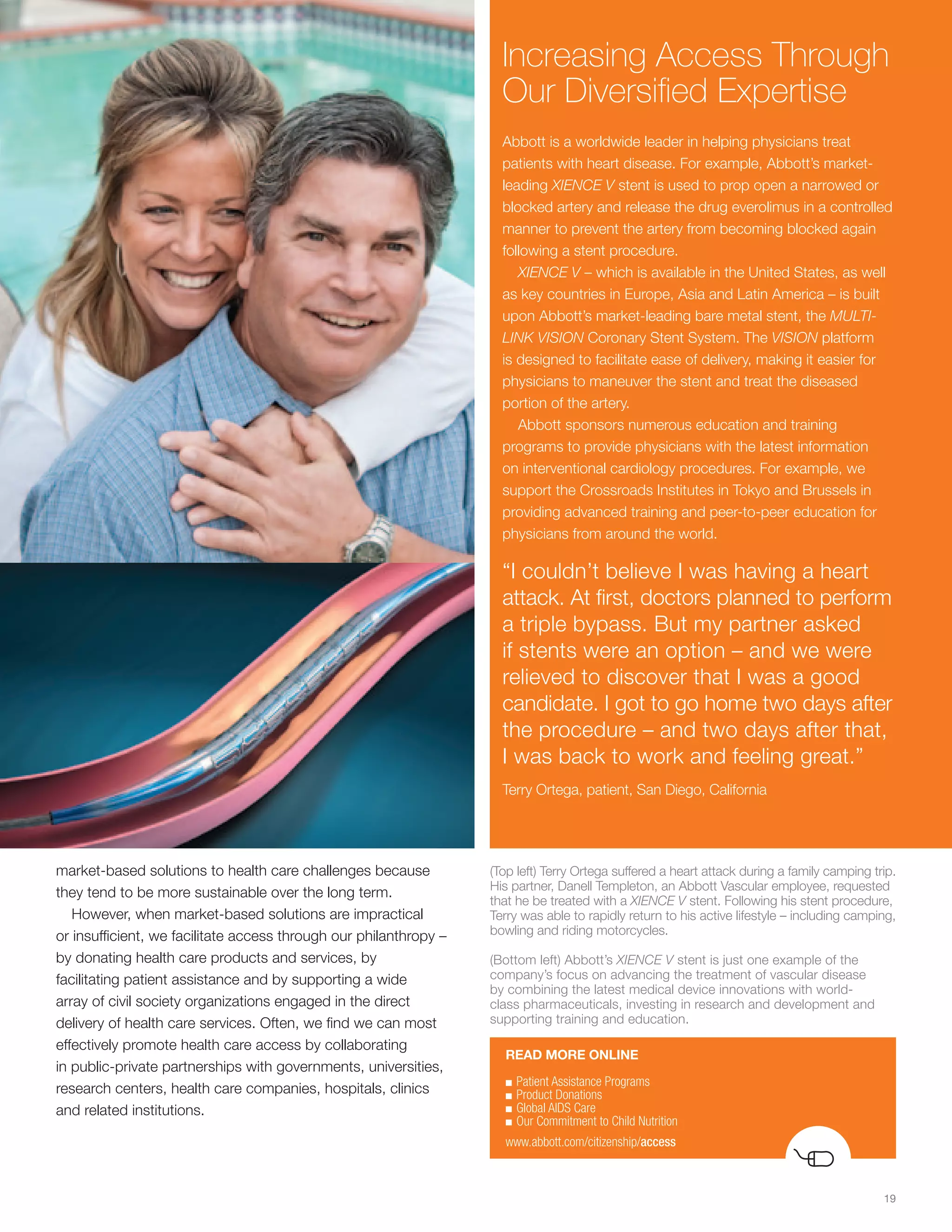 Increasing Access Through
                                                                     Our Diversified Expertise
                                                                     Abbott is a worldwide leader in helping physicians treat
                                                                     patients with heart disease. For example, Abbott’s market-
                                                                     leading XIENCE V stent is used to prop open a narrowed or
                                                                     blocked artery and release the drug everolimus in a controlled
                                                                     manner to prevent the artery from becoming blocked again
                                                                     following a stent procedure.
                                                                        XIENCE V – which is available in the United States, as well
                                                                     as key countries in Europe, Asia and Latin America – is built
                                                                     upon Abbott’s market-leading bare metal stent, the MULTI-
                                                                     LINK VISION Coronary Stent System. The VISION platform
                                                                     is designed to facilitate ease of delivery, making it easier for
                                                                     physicians to maneuver the stent and treat the diseased
                                                                     portion of the artery.
                                                                        Abbott sponsors numerous education and training
                                                                     programs to provide physicians with the latest information
                                                                     on interventional cardiology procedures. For example, we
                                                                     support the Crossroads Institutes in Tokyo and Brussels in
                                                                     providing advanced training and peer-to-peer education for
                                                                     physicians from around the world.

                                                                     “I couldn’t believe I was having a heart
                                                                     attack. At first, doctors planned to perform
                                                                     a triple bypass. But my partner asked
                                                                     if stents were an option – and we were
                                                                     relieved to discover that I was a good
                                                                     candidate. I got to go home two days after
                                                                     the procedure – and two days after that,
                                                                     I was back to work and feeling great.”
                                                                     Terry Ortega, patient, San Diego, California




market-based solutions to health care challenges because           (Top left) Terry Ortega suffered a heart attack during a family camping trip.
                                                                   His partner, Danell Templeton, an Abbott Vascular employee, requested
they tend to be more sustainable over the long term.
                                                                   that he be treated with a XIENCE V stent. Following his stent procedure,
   However, when market-based solutions are impractical            Terry was able to rapidly return to his active lifestyle – including camping,
or insufficient, we facilitate access through our philanthropy –   bowling and riding motorcycles.

by donating health care products and services, by                  (Bottom left) Abbott’s XIENCE V stent is just one example of the
facilitating patient assistance and by supporting a wide           company’s focus on advancing the treatment of vascular disease
                                                                   by combining the latest medical device innovations with world-
array of civil society organizations engaged in the direct         class pharmaceuticals, investing in research and development and
delivery of health care services. Often, we find we can most       supporting training and education.
effectively promote health care access by collaborating
                                                                     READ MORE ONLINE
in public-private partnerships with governments, universities,
                                                                     ■	Patient	Assistance	Programs
research centers, health care companies, hospitals, clinics          ■	Product	Donations
and related institutions.                                            ■	Global	AIDS	Care
                                                                     ■	Our	Commitment	to	Child	Nutrition

                                                                     www.abbott.com/citizenship/access



                                                                                                                                             19
 