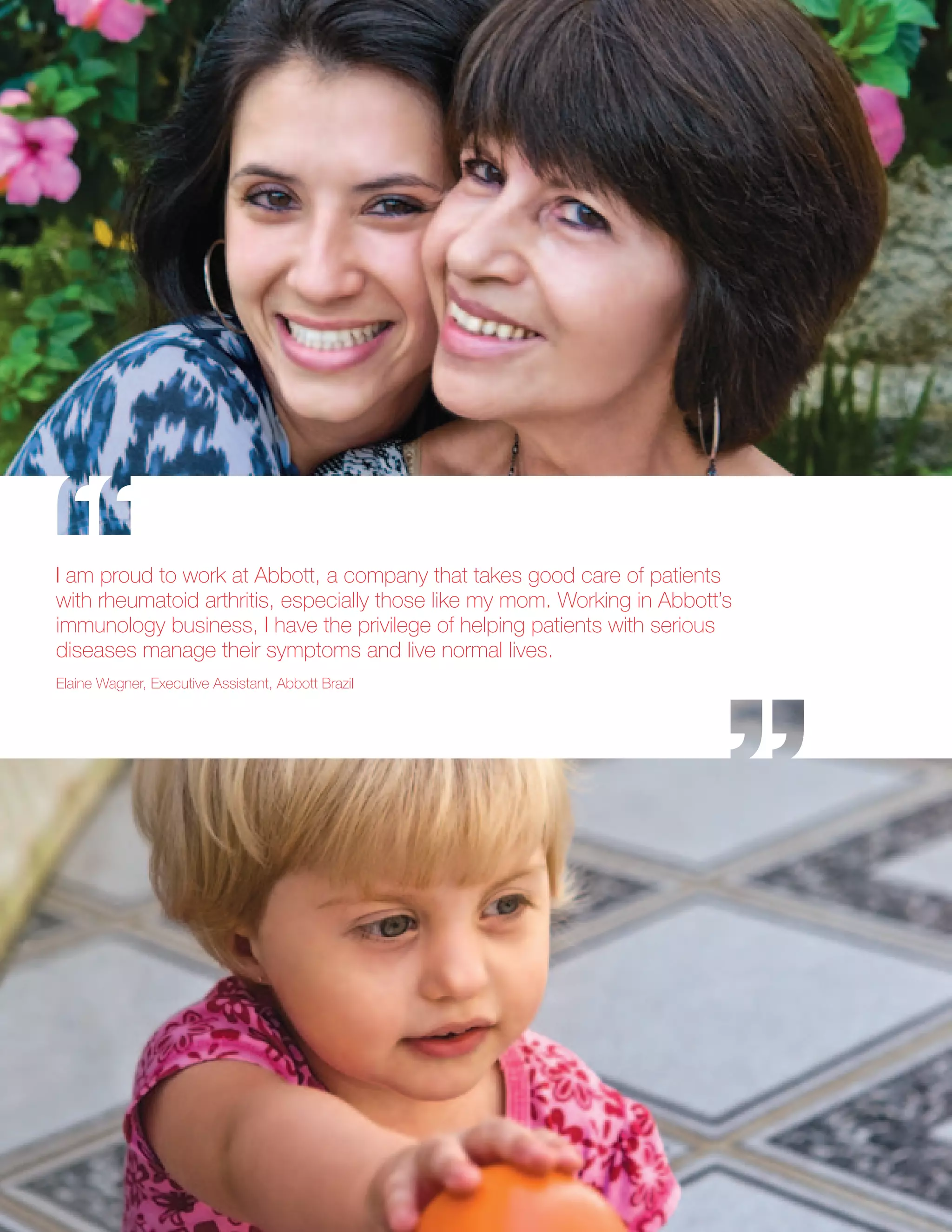 I am proud to work at Abbott, a company that takes good care of patients
with rheumatoid arthritis, especially those like my mom. Working in Abbott’s
immunology business, I have the privilege of helping patients with serious
diseases manage their symptoms and live normal lives.
Elaine Wagner, Executive Assistant, Abbott Brazil
 