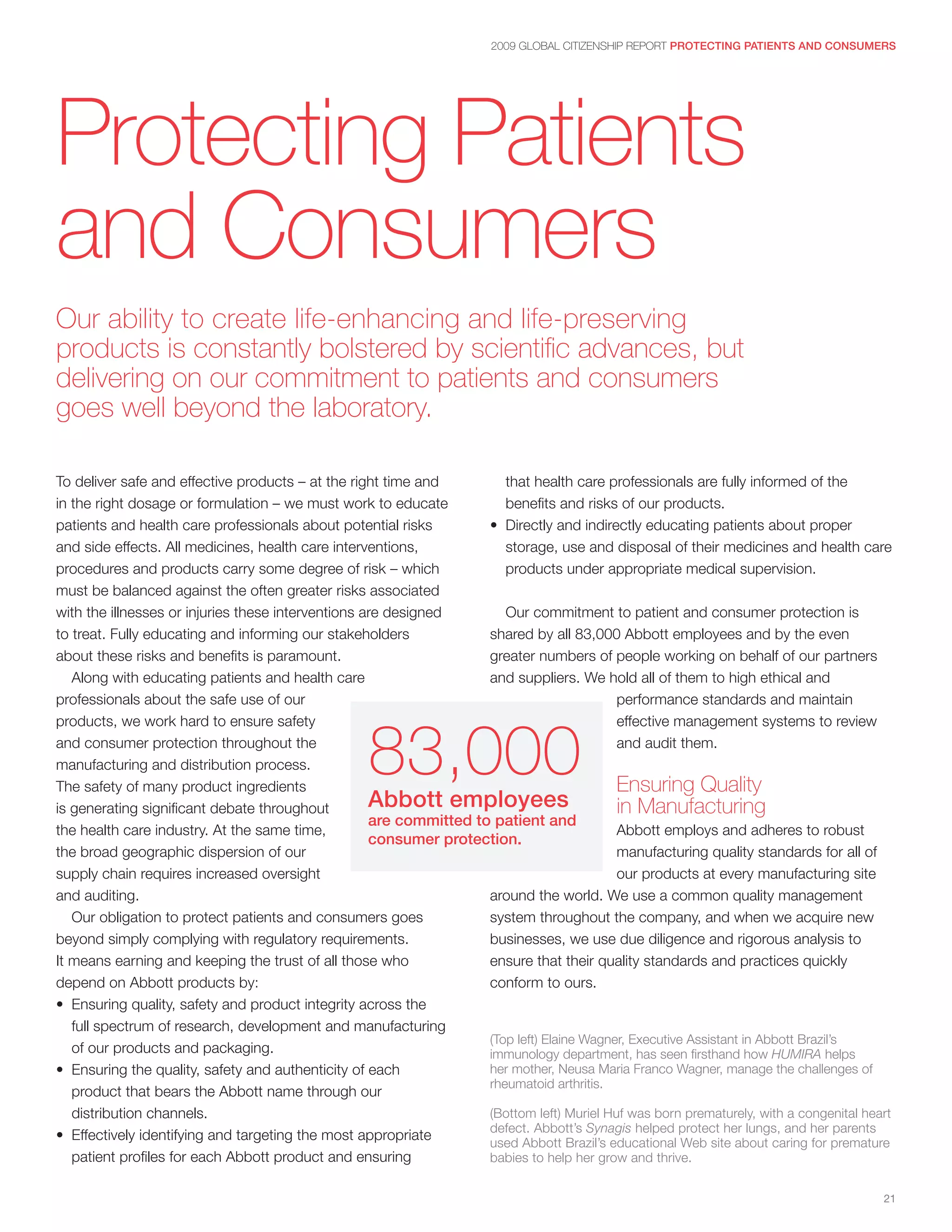 2009 GLOBAL CITIZENSHIP REPORT PROTECTING PATIENTS AND CONSUMERS




Protecting Patients
and Consumers
Our ability to create life-enhancing and life-preserving
products is constantly bolstered by scientific advances, but
delivering on our commitment to patients and consumers
goes well beyond the laboratory.

To deliver safe and effective products – at the right time and         that health care professionals are fully informed of the
in the right dosage or formulation – we must work to educate           benefits and risks of our products.
patients and health care professionals about potential risks        • Directly and indirectly educating patients about proper
and side effects. All medicines, health care interventions,            storage, use and disposal of their medicines and health care
procedures and products carry some degree of risk – which              products under appropriate medical supervision.
must be balanced against the often greater risks associated
with the illnesses or injuries these interventions are designed        Our commitment to patient and consumer protection is
to treat. Fully educating and informing our stakeholders            shared by all 83,000 Abbott employees and by the even
about these risks and benefits is paramount.                        greater numbers of people working on behalf of our partners
   Along with educating patients and health care                    and suppliers. We hold all of them to high ethical and
professionals about the safe use of our                                                    performance standards and maintain



                                                   83,000
products, we work hard to ensure safety                                                    effective management systems to review
and consumer protection throughout the                                                     and audit them.
manufacturing and distribution process.
The safety of many product ingredients                                                     Ensuring Quality
is generating significant debate throughout         Abbott employees                       in Manufacturing
                                                    are committed to patient and
the health care industry. At the same time,                                                Abbott employs and adheres to robust
                                                    consumer protection.
the broad geographic dispersion of our                                                     manufacturing quality standards for all of
supply chain requires increased oversight                                                  our products at every manufacturing site
and auditing.                                                       around the world. We use a common quality management
   Our obligation to protect patients and consumers goes            system throughout the company, and when we acquire new
beyond simply complying with regulatory requirements.               businesses, we use due diligence and rigorous analysis to
It means earning and keeping the trust of all those who             ensure that their quality standards and practices quickly
depend on Abbott products by:                                       conform to ours.
• Ensuring quality, safety and product integrity across the
   full spectrum of research, development and manufacturing
                                                                    (Top left) Elaine Wagner, Executive Assistant in Abbott Brazil’s
   of our products and packaging.                                   immunology department, has seen firsthand how HUMIRA helps
• Ensuring the quality, safety and authenticity of each             her mother, Neusa Maria Franco Wagner, manage the challenges of
                                                                    rheumatoid arthritis.
   product that bears the Abbott name through our
   distribution channels.                                           (Bottom left) Muriel Huf was born prematurely, with a congenital heart
                                                                    defect. Abbott’s Synagis helped protect her lungs, and her parents
• Effectively identifying and targeting the most appropriate        used Abbott Brazil’s educational Web site about caring for premature
   patient profiles for each Abbott product and ensuring            babies to help her grow and thrive.


                                                                                                                                        21
 