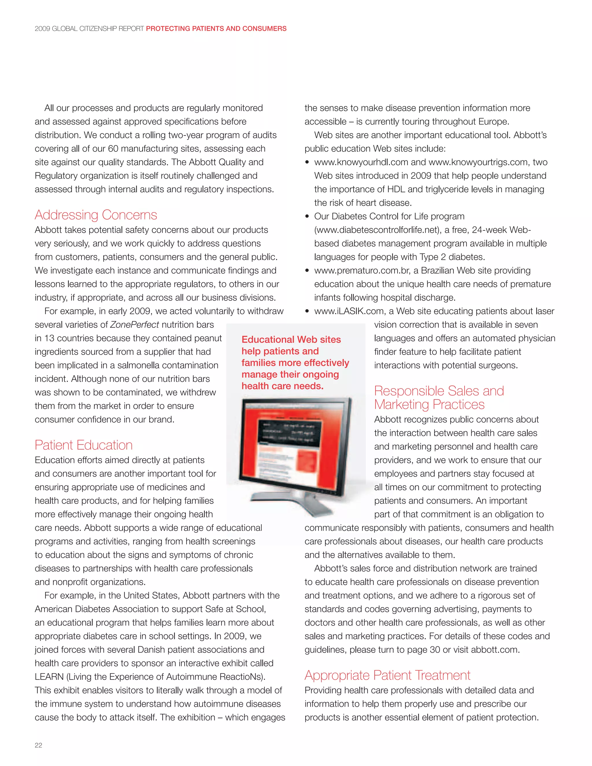 2009 GLOBAL CITIZENSHIP REPORT PROTECTING PATIENTS AND CONSUMERS




   All our processes and products are regularly monitored             the senses to make disease prevention information more
and assessed against approved specifications before                   accessible – is currently touring throughout Europe.
distribution. We conduct a rolling two-year program of audits            Web sites are another important educational tool. Abbott’s
covering all of our 60 manufacturing sites, assessing each            public education Web sites include:
site against our quality standards. The Abbott Quality and            • www.knowyourhdl.com and www.knowyourtrigs.com, two
Regulatory organization is itself routinely challenged and               Web sites introduced in 2009 that help people understand
assessed through internal audits and regulatory inspections.             the importance of HDL and triglyceride levels in managing
                                                                         the risk of heart disease.
Addressing Concerns                                                   • Our Diabetes Control for Life program
Abbott takes potential safety concerns about our products                (www.diabetescontrolforlife.net), a free, 24-week Web-
very seriously, and we work quickly to address questions                 based diabetes management program available in multiple
from customers, patients, consumers and the general public.              languages for people with Type 2 diabetes.
We investigate each instance and communicate findings and             • www.prematuro.com.br, a Brazilian Web site providing
lessons learned to the appropriate regulators, to others in our          education about the unique health care needs of premature
industry, if appropriate, and across all our business divisions.         infants following hospital discharge.
   For example, in early 2009, we acted voluntarily to withdraw       • www.iLASIK.com, a Web site educating patients about laser
several varieties of ZonePerfect nutrition bars                                          vision correction that is available in seven
in 13 countries because they contained peanut           Educational Web sites            languages and offers an automated physician
ingredients sourced from a supplier that had            help patients and                finder feature to help facilitate patient
been implicated in a salmonella contamination           families more effectively        interactions with potential surgeons.
incident. Although none of our nutrition bars           manage their ongoing
                                                        health care needs.
was shown to be contaminated, we withdrew                                                Responsible Sales and
them from the market in order to ensure                                                  Marketing Practices
consumer confidence in our brand.                                                        Abbott recognizes public concerns about
                                                                                         the interaction between health care sales
Patient Education                                                                        and marketing personnel and health care
Education efforts aimed directly at patients                                             providers, and we work to ensure that our
and consumers are another important tool for                                             employees and partners stay focused at
ensuring appropriate use of medicines and                                                all times on our commitment to protecting
health care products, and for helping families                                           patients and consumers. An important
more effectively manage their ongoing health                                             part of that commitment is an obligation to
care needs. Abbott supports a wide range of educational               communicate responsibly with patients, consumers and health
programs and activities, ranging from health screenings               care professionals about diseases, our health care products
to education about the signs and symptoms of chronic                  and the alternatives available to them.
diseases to partnerships with health care professionals                  Abbott’s sales force and distribution network are trained
and nonprofit organizations.                                          to educate health care professionals on disease prevention
   For example, in the United States, Abbott partners with the        and treatment options, and we adhere to a rigorous set of
American Diabetes Association to support Safe at School,              standards and codes governing advertising, payments to
an educational program that helps families learn more about           doctors and other health care professionals, as well as other
appropriate diabetes care in school settings. In 2009, we             sales and marketing practices. For details of these codes and
joined forces with several Danish patient associations and            guidelines, please turn to page 30 or visit abbott.com.
health care providers to sponsor an interactive exhibit called
LEARN (Living the Experience of Autoimmune ReactioNs).                Appropriate Patient Treatment
This exhibit enables visitors to literally walk through a model of    Providing health care professionals with detailed data and
the immune system to understand how autoimmune diseases               information to help them properly use and prescribe our
cause the body to attack itself. The exhibition – which engages       products is another essential element of patient protection.

22
 