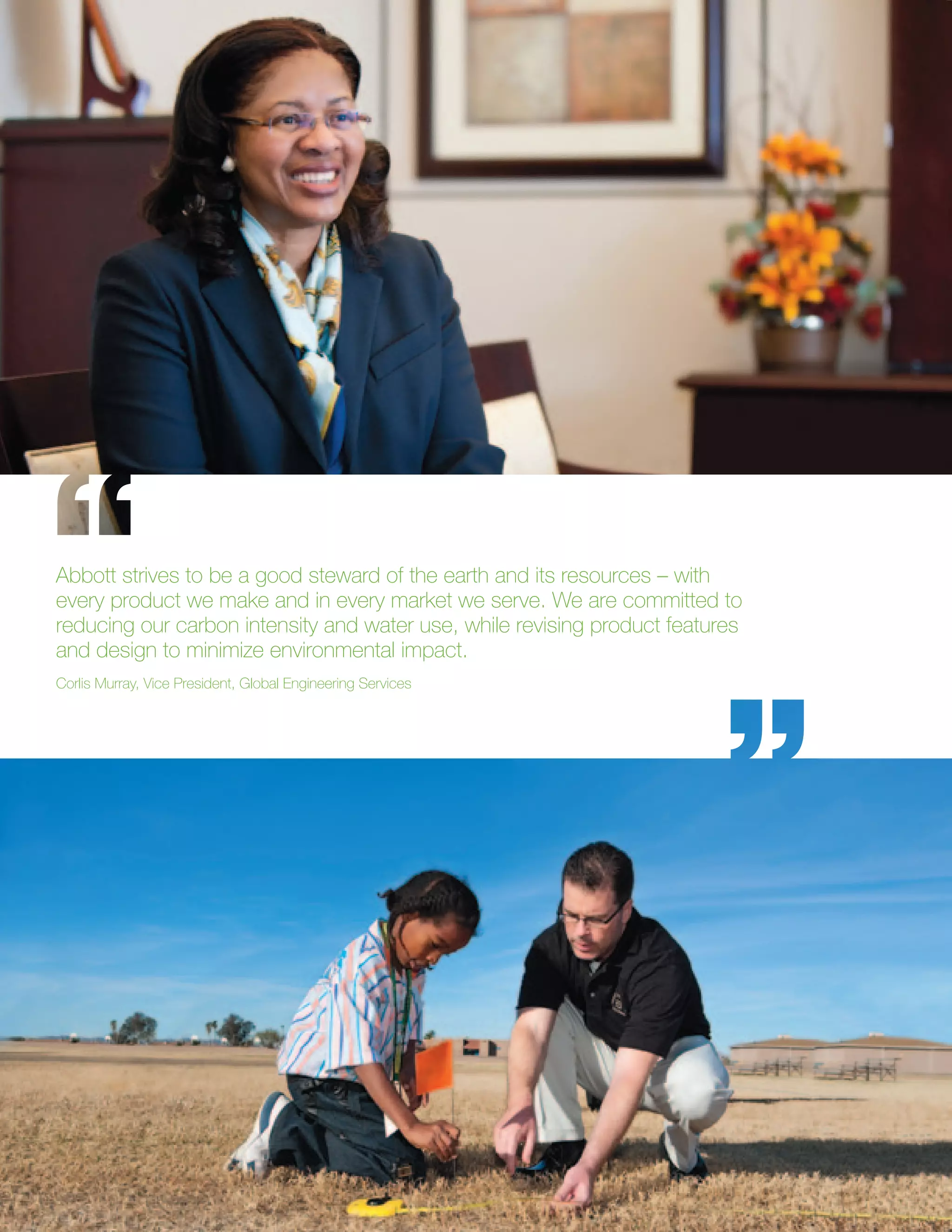 Abbott strives to be a good steward of the earth and its resources – with
every product we make and in every market we serve. We are committed to
reducing our carbon intensity and water use, while revising product features
and design to minimize environmental impact.
Corlis Murray, Vice President, Global Engineering Services
 