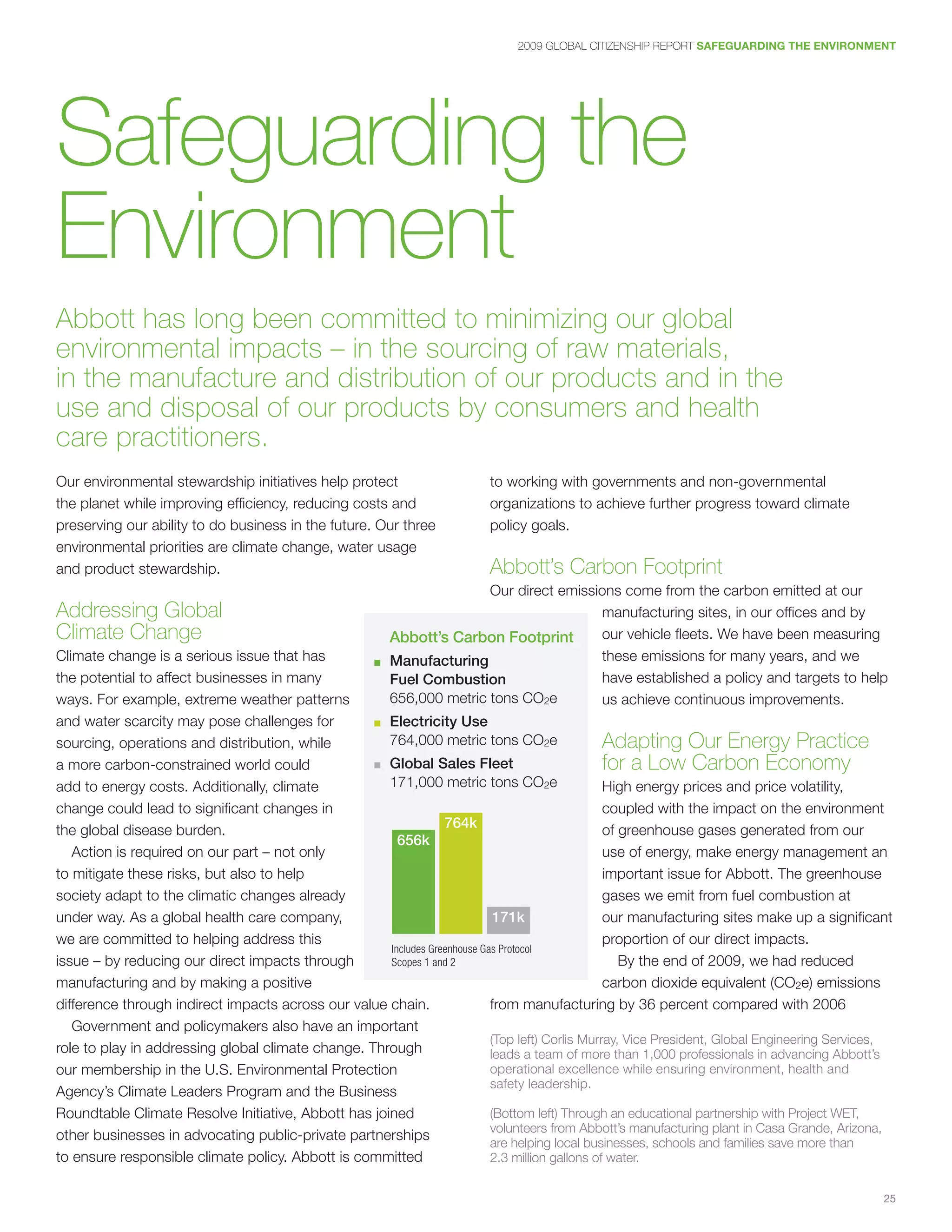 2009 GLOBAL CITIZENSHIP REPORT SAFEGUARDING THE ENVIRONMENT




Safeguarding the
Environment
Abbott has long been committed to minimizing our global
environmental impacts – in the sourcing of raw materials,
in the manufacture and distribution of our products and in the
use and disposal of our products by consumers and health
care practitioners.
Our environmental stewardship initiatives help protect                     to working with governments and non-governmental
the planet while improving efficiency, reducing costs and                  organizations to achieve further progress toward climate
preserving our ability to do business in the future. Our three             policy goals.
environmental priorities are climate change, water usage
and product stewardship.                                                   Abbott’s Carbon Footprint
                                                                          Our direct emissions come from the carbon emitted at our
Addressing Global                                                                          manufacturing sites, in our offices and by
Climate Change                                            Abbott’s Carbon Footprint        our vehicle fleets. We have been measuring
Climate change is a serious issue that has             ■	 Manufacturing
                                                                                           these emissions for many years, and we
the potential to affect businesses in many                Fuel Combustion                  have established a policy and targets to help
ways. For example, extreme weather patterns               656,000 metric tons CO2e         us achieve continuous improvements.
and water scarcity may pose challenges for             ■	 Electricity Use

sourcing, operations and distribution, while              764,000 metric tons CO2e         Adapting Our Energy Practice
a more carbon-constrained world could              ■	 Global Sales Fleet                          for a Low Carbon Economy
add to energy costs. Additionally, climate            171,000 metric tons CO2e                    High energy prices and price volatility,
change could lead to significant changes in                                                       coupled with the impact on the environment
the global disease burden.                                        764k                            of greenhouse gases generated from our
                                                        656k
   Action is required on our part – not only                                                      use of energy, make energy management an
to mitigate these risks, but also to help                                                         important issue for Abbott. The greenhouse
society adapt to the climatic changes already                                                     gases we emit from fuel combustion at
under way. As a global health care company,                                  171k                 our manufacturing sites make up a significant
we are committed to helping address this                                                          proportion of our direct impacts.
                                                      Includes	Greenhouse	Gas	Protocol		
issue – by reducing our direct impacts through        Scopes	1	and	2                                 By the end of 2009, we had reduced
manufacturing and by making a positive                                                            carbon dioxide equivalent (CO2e) emissions
difference through indirect impacts across our value chain.                 from manufacturing by 36 percent compared with 2006
   Government and policymakers also have an important
                                                                            (Top left) Corlis Murray, Vice President, Global Engineering Services,
role to play in addressing global climate change. Through                   leads a team of more than 1,000 professionals in advancing Abbott’s
our membership in the U.S. Environmental Protection                         operational excellence while ensuring environment, health and
                                                                            safety leadership.
Agency’s Climate Leaders Program and the Business
Roundtable Climate Resolve Initiative, Abbott has joined                    (Bottom left) Through an educational partnership with Project WET,
                                                                            volunteers from Abbott’s manufacturing plant in Casa Grande, Arizona,
other businesses in advocating public-private partnerships                  are helping local businesses, schools and families save more than
to ensure responsible climate policy. Abbott is committed                   2.3 million gallons of water.


                                                                                                                                                25
 