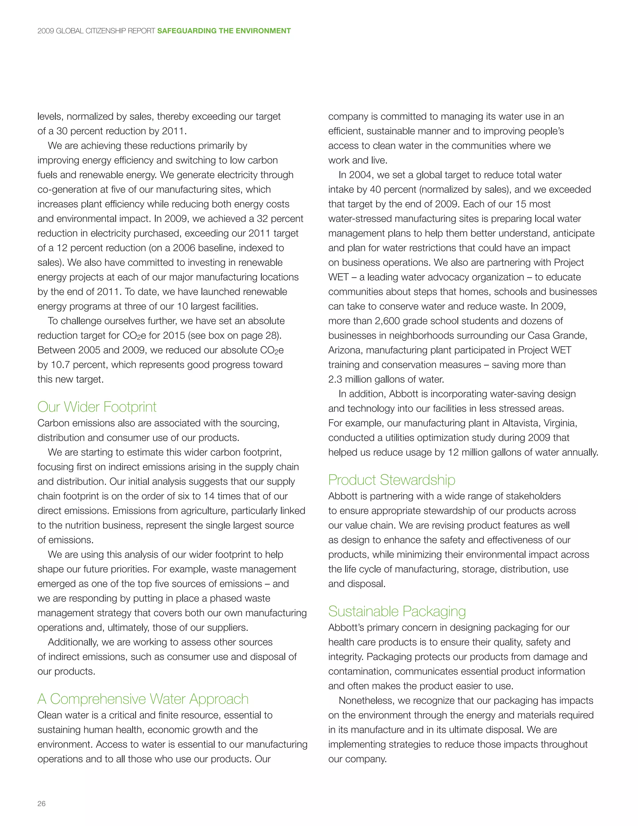 2009 GLOBAL CITIZENSHIP REPORT SAFEGUARDING THE ENVIRONMENT




levels, normalized by sales, thereby exceeding our target           company is committed to managing its water use in an
of a 30 percent reduction by 2011.                                  efficient, sustainable manner and to improving people’s
   We are achieving these reductions primarily by                   access to clean water in the communities where we
improving energy efficiency and switching to low carbon             work and live.
fuels and renewable energy. We generate electricity through            In 2004, we set a global target to reduce total water
co-generation at five of our manufacturing sites, which             intake by 40 percent (normalized by sales), and we exceeded
increases plant efficiency while reducing both energy costs         that target by the end of 2009. Each of our 15 most
and environmental impact. In 2009, we achieved a 32 percent         water-stressed manufacturing sites is preparing local water
reduction in electricity purchased, exceeding our 2011 target       management plans to help them better understand, anticipate
of a 12 percent reduction (on a 2006 baseline, indexed to           and plan for water restrictions that could have an impact
sales). We also have committed to investing in renewable            on business operations. We also are partnering with Project
energy projects at each of our major manufacturing locations        WET – a leading water advocacy organization – to educate
by the end of 2011. To date, we have launched renewable             communities about steps that homes, schools and businesses
energy programs at three of our 10 largest facilities.              can take to conserve water and reduce waste. In 2009,
   To challenge ourselves further, we have set an absolute          more than 2,600 grade school students and dozens of
reduction target for CO2e for 2015 (see box on page 28).            businesses in neighborhoods surrounding our Casa Grande,
Between 2005 and 2009, we reduced our absolute CO2e                 Arizona, manufacturing plant participated in Project WET
by 10.7 percent, which represents good progress toward              training and conservation measures – saving more than
this new target.                                                    2.3 million gallons of water.
                                                                       In addition, Abbott is incorporating water-saving design
Our Wider Footprint                                                 and technology into our facilities in less stressed areas.
Carbon emissions also are associated with the sourcing,             For example, our manufacturing plant in Altavista, Virginia,
distribution and consumer use of our products.                      conducted a utilities optimization study during 2009 that
   We are starting to estimate this wider carbon footprint,         helped us reduce usage by 12 million gallons of water annually.
focusing first on indirect emissions arising in the supply chain
and distribution. Our initial analysis suggests that our supply     Product Stewardship
chain footprint is on the order of six to 14 times that of our      Abbott is partnering with a wide range of stakeholders
direct emissions. Emissions from agriculture, particularly linked   to ensure appropriate stewardship of our products across
to the nutrition business, represent the single largest source      our value chain. We are revising product features as well
of emissions.                                                       as design to enhance the safety and effectiveness of our
   We are using this analysis of our wider footprint to help        products, while minimizing their environmental impact across
shape our future priorities. For example, waste management          the life cycle of manufacturing, storage, distribution, use
emerged as one of the top five sources of emissions – and           and disposal.
we are responding by putting in place a phased waste
management strategy that covers both our own manufacturing          Sustainable Packaging
operations and, ultimately, those of our suppliers.                 Abbott’s primary concern in designing packaging for our
   Additionally, we are working to assess other sources             health care products is to ensure their quality, safety and
of indirect emissions, such as consumer use and disposal of         integrity. Packaging protects our products from damage and
our products.                                                       contamination, communicates essential product information
                                                                    and often makes the product easier to use.
A Comprehensive Water Approach                                         Nonetheless, we recognize that our packaging has impacts
Clean water is a critical and finite resource, essential to         on the environment through the energy and materials required
sustaining human health, economic growth and the                    in its manufacture and in its ultimate disposal. We are
environment. Access to water is essential to our manufacturing      implementing strategies to reduce those impacts throughout
operations and to all those who use our products. Our               our company.



26
 