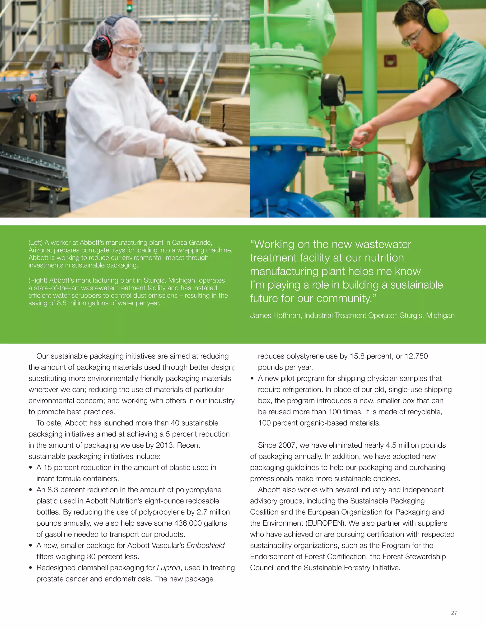 (Left) A worker at Abbott’s manufacturing plant in Casa Grande,
Arizona, prepares corrugate trays for loading into a wrapping machine.
                                                                         “Working on the new wastewater
Abbott is working to reduce our environmental impact through             treatment facility at our nutrition
investments in sustainable packaging.
                                                                         manufacturing plant helps me know
(Right) Abbott’s manufacturing plant in Sturgis, Michigan, operates
a state-of-the-art wastewater treatment facility and has installed       I’m playing a role in building a sustainable
efficient water scrubbers to control dust emissions – resulting in the
saving of 8.5 million gallons of water per year.                         future for our community.”
                                                                         James Hoffman, Industrial Treatment Operator, Sturgis, Michigan




   Our sustainable packaging initiatives are aimed at reducing             reduces polystyrene use by 15.8 percent, or 12,750
the amount of packaging materials used through better design;              pounds per year.
substituting more environmentally friendly packaging materials           • A new pilot program for shipping physician samples that
wherever we can; reducing the use of materials of particular               require refrigeration. In place of our old, single-use shipping
environmental concern; and working with others in our industry             box, the program introduces a new, smaller box that can
to promote best practices.                                                 be reused more than 100 times. It is made of recyclable,
   To date, Abbott has launched more than 40 sustainable                   100 percent organic-based materials.
packaging initiatives aimed at achieving a 5 percent reduction
in the amount of packaging we use by 2013. Recent                           Since 2007, we have eliminated nearly 4.5 million pounds
sustainable packaging initiatives include:                               of packaging annually. In addition, we have adopted new
• A 15 percent reduction in the amount of plastic used in                packaging guidelines to help our packaging and purchasing
   infant formula containers.                                            professionals make more sustainable choices.
• An 8.3 percent reduction in the amount of polypropylene                   Abbott also works with several industry and independent
   plastic used in Abbott Nutrition’s eight-ounce reclosable             advisory groups, including the Sustainable Packaging
   bottles. By reducing the use of polypropylene by 2.7 million          Coalition and the European Organization for Packaging and
   pounds annually, we also help save some 436,000 gallons               the Environment (EUROPEN). We also partner with suppliers
   of gasoline needed to transport our products.                         who have achieved or are pursuing certification with respected
• A new, smaller package for Abbott Vascular’s Emboshield                sustainability organizations, such as the Program for the
   filters weighing 30 percent less.                                     Endorsement of Forest Certification, the Forest Stewardship
• Redesigned clamshell packaging for Lupron, used in treating            Council and the Sustainable Forestry Initiative.
   prostate cancer and endometriosis. The new package



                                                                                                                                         27
 