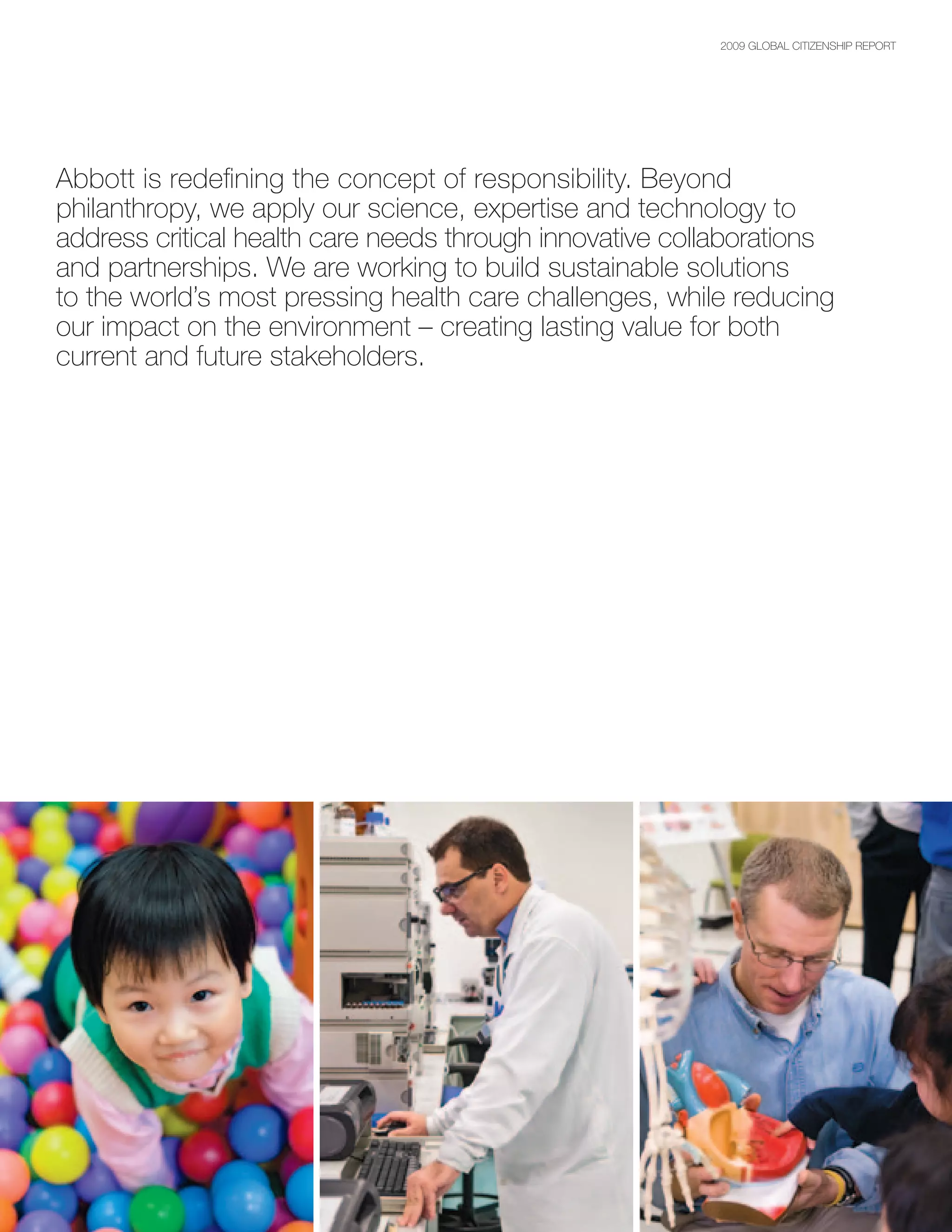 2009 GLOBAL CITIZENSHIP REPORT




Abbott is redefining the concept of responsibility. Beyond
philanthropy, we apply our science, expertise and technology to
address critical health care needs through innovative collaborations
and partnerships. We are working to build sustainable solutions
to the world’s most pressing health care challenges, while reducing
our impact on the environment – creating lasting value for both
current and future stakeholders.
 