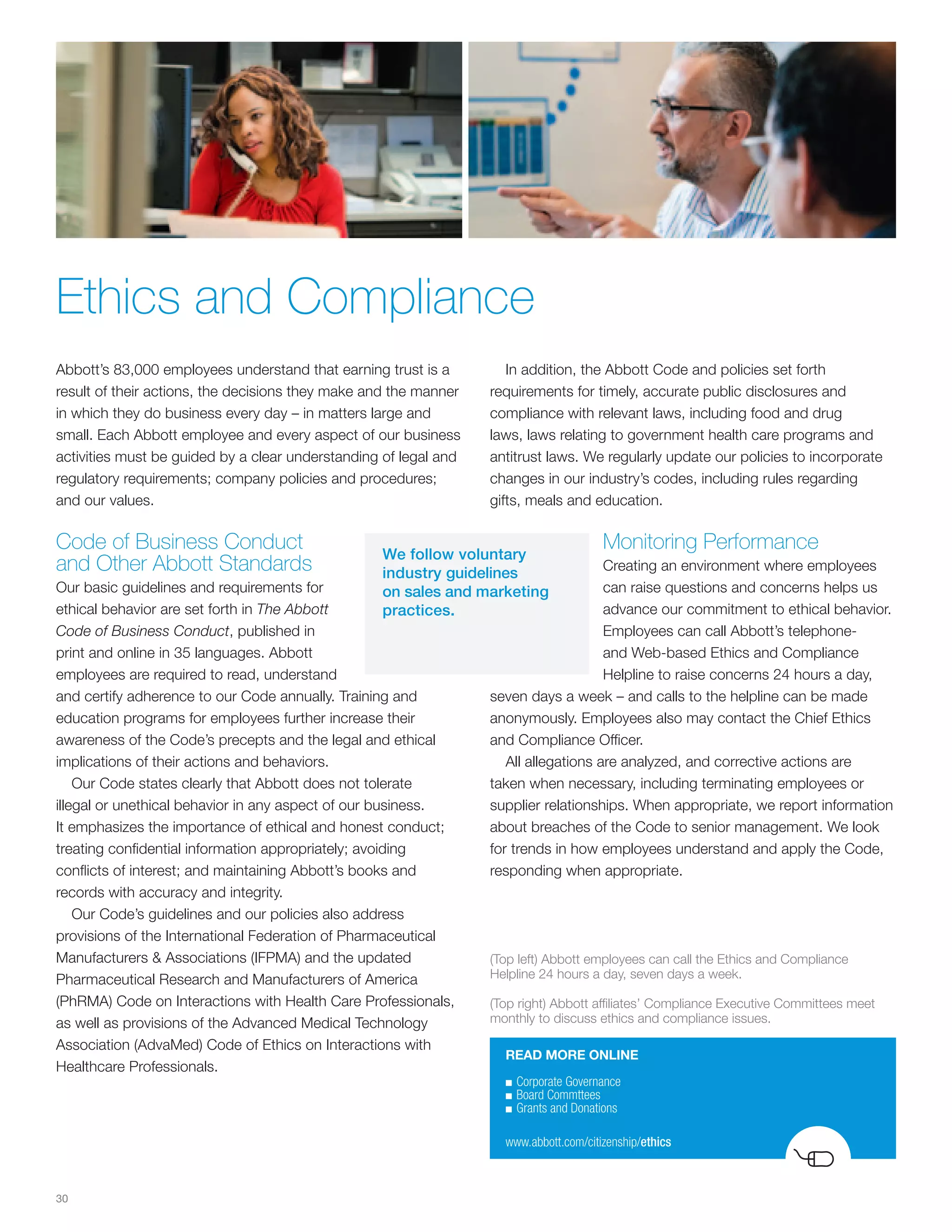 Ethics and Compliance
Abbott’s 83,000 employees understand that earning trust is a         In addition, the Abbott Code and policies set forth
result of their actions, the decisions they make and the manner   requirements for timely, accurate public disclosures and
in which they do business every day – in matters large and        compliance with relevant laws, including food and drug
small. Each Abbott employee and every aspect of our business      laws, laws relating to government health care programs and
activities must be guided by a clear understanding of legal and   antitrust laws. We regularly update our policies to incorporate
regulatory requirements; company policies and procedures;         changes in our industry’s codes, including rules regarding
and our values.                                                   gifts, meals and education.

Code of Business Conduct                          We follow voluntary
                                                                                        Monitoring Performance
and Other Abbott Standards                        industry guidelines                 Creating an environment where employees
Our basic guidelines and requirements for         on sales and marketing              can raise questions and concerns helps us
ethical behavior are set forth in The Abbott      practices.                          advance our commitment to ethical behavior.
Code of Business Conduct, published in                                                Employees can call Abbott’s telephone-
print and online in 35 languages. Abbott                                              and Web-based Ethics and Compliance
employees are required to read, understand                                            Helpline to raise concerns 24 hours a day,
and certify adherence to our Code annually. Training and          seven days a week – and calls to the helpline can be made
education programs for employees further increase their           anonymously. Employees also may contact the Chief Ethics
awareness of the Code’s precepts and the legal and ethical        and Compliance Officer.
implications of their actions and behaviors.                         All allegations are analyzed, and corrective actions are
    Our Code states clearly that Abbott does not tolerate         taken when necessary, including terminating employees or
illegal or unethical behavior in any aspect of our business.      supplier relationships. When appropriate, we report information
It emphasizes the importance of ethical and honest conduct;       about breaches of the Code to senior management. We look
treating confidential information appropriately; avoiding         for trends in how employees understand and apply the Code,
conflicts of interest; and maintaining Abbott’s books and         responding when appropriate.
records with accuracy and integrity.
    Our Code’s guidelines and our policies also address
provisions of the International Federation of Pharmaceutical
Manufacturers & Associations (IFPMA) and the updated              (Top left) Abbott employees can call the Ethics and Compliance
Pharmaceutical Research and Manufacturers of America              Helpline 24 hours a day, seven days a week.

(PhRMA) Code on Interactions with Health Care Professionals,      (Top right) Abbott affiliates’ Compliance Executive Committees meet
as well as provisions of the Advanced Medical Technology          monthly to discuss ethics and compliance issues.

Association (AdvaMed) Code of Ethics on Interactions with
                                                                    READ MORE ONLINE
Healthcare Professionals.
                                                                    ■	Corporate	Governance
                                                                    ■	Board	Commttees
                                                                    ■	Grants	and	Donations


                                                                    www.abbott.com/citizenship/ethics



30
 