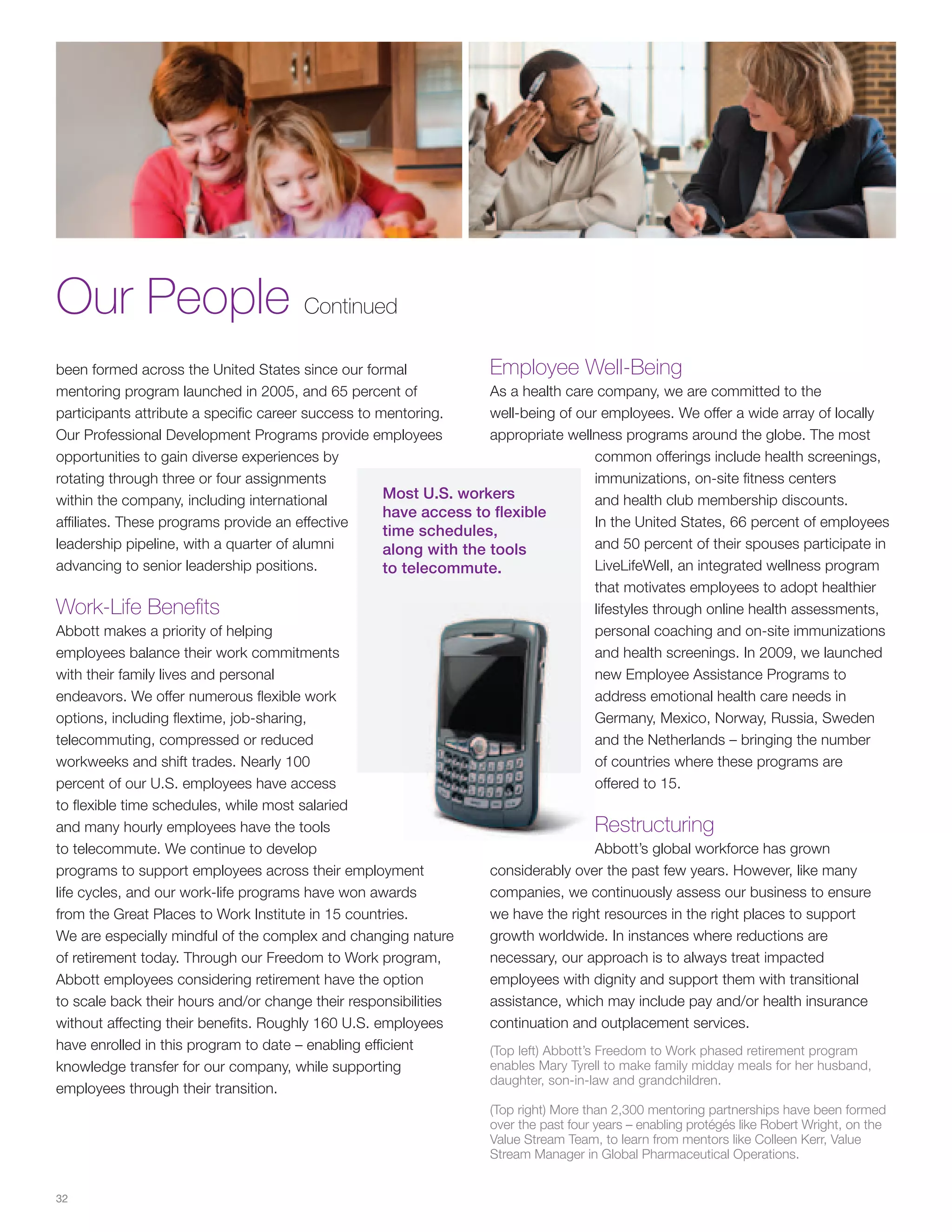 Our People Continued
been formed across the United States since our formal               Employee Well-Being
mentoring program launched in 2005, and 65 percent of               As a health care company, we are committed to the
participants attribute a specific career success to mentoring.      well-being of our employees. We offer a wide array of locally
Our Professional Development Programs provide employees             appropriate wellness programs around the globe. The most
opportunities to gain diverse experiences by                                            common offerings include health screenings,
rotating through three or four assignments                                              immunizations, on-site fitness centers
within the company, including international          Most U.S. workers                  and health club membership discounts.
                                                     have access to flexible
affiliates. These programs provide an effective                                         In the United States, 66 percent of employees
                                                     time schedules,
leadership pipeline, with a quarter of alumni        along with the tools               and 50 percent of their spouses participate in
advancing to senior leadership positions.            to telecommute.                    LiveLifeWell, an integrated wellness program
                                                                                        that motivates employees to adopt healthier
Work-Life Benefits                                                                      lifestyles through online health assessments,
Abbott makes a priority of helping                                                      personal coaching and on-site immunizations
employees balance their work commitments                                                and health screenings. In 2009, we launched
with their family lives and personal                                                    new Employee Assistance Programs to
endeavors. We offer numerous flexible work                                              address emotional health care needs in
options, including flextime, job-sharing,                                               Germany, Mexico, Norway, Russia, Sweden
telecommuting, compressed or reduced                                                    and the Netherlands – bringing the number
workweeks and shift trades. Nearly 100                                                  of countries where these programs are
percent of our U.S. employees have access                                               offered to 15.
to flexible time schedules, while most salaried
and many hourly employees have the tools                                                Restructuring
to telecommute. We continue to develop                                                  Abbott’s global workforce has grown
programs to support employees across their employment               considerably over the past few years. However, like many
life cycles, and our work-life programs have won awards             companies, we continuously assess our business to ensure
from the Great Places to Work Institute in 15 countries.            we have the right resources in the right places to support
We are especially mindful of the complex and changing nature        growth worldwide. In instances where reductions are
of retirement today. Through our Freedom to Work program,           necessary, our approach is to always treat impacted
Abbott employees considering retirement have the option             employees with dignity and support them with transitional
to scale back their hours and/or change their responsibilities      assistance, which may include pay and/or health insurance
without affecting their benefits. Roughly 160 U.S. employees        continuation and outplacement services.
have enrolled in this program to date – enabling efficient          (Top left) Abbott’s Freedom to Work phased retirement program
knowledge transfer for our company, while supporting                enables Mary Tyrell to make family midday meals for her husband,
                                                                    daughter, son-in-law and grandchildren.
employees through their transition.
                                                                     (Top right) More than 2,300 mentoring partnerships have been formed
                                                                     over the past four years – enabling protégés like Robert Wright, on the
                                                                     Value Stream Team, to learn from mentors like Colleen Kerr, Value
                                                                     Stream Manager in Global Pharmaceutical Operations.


32
 