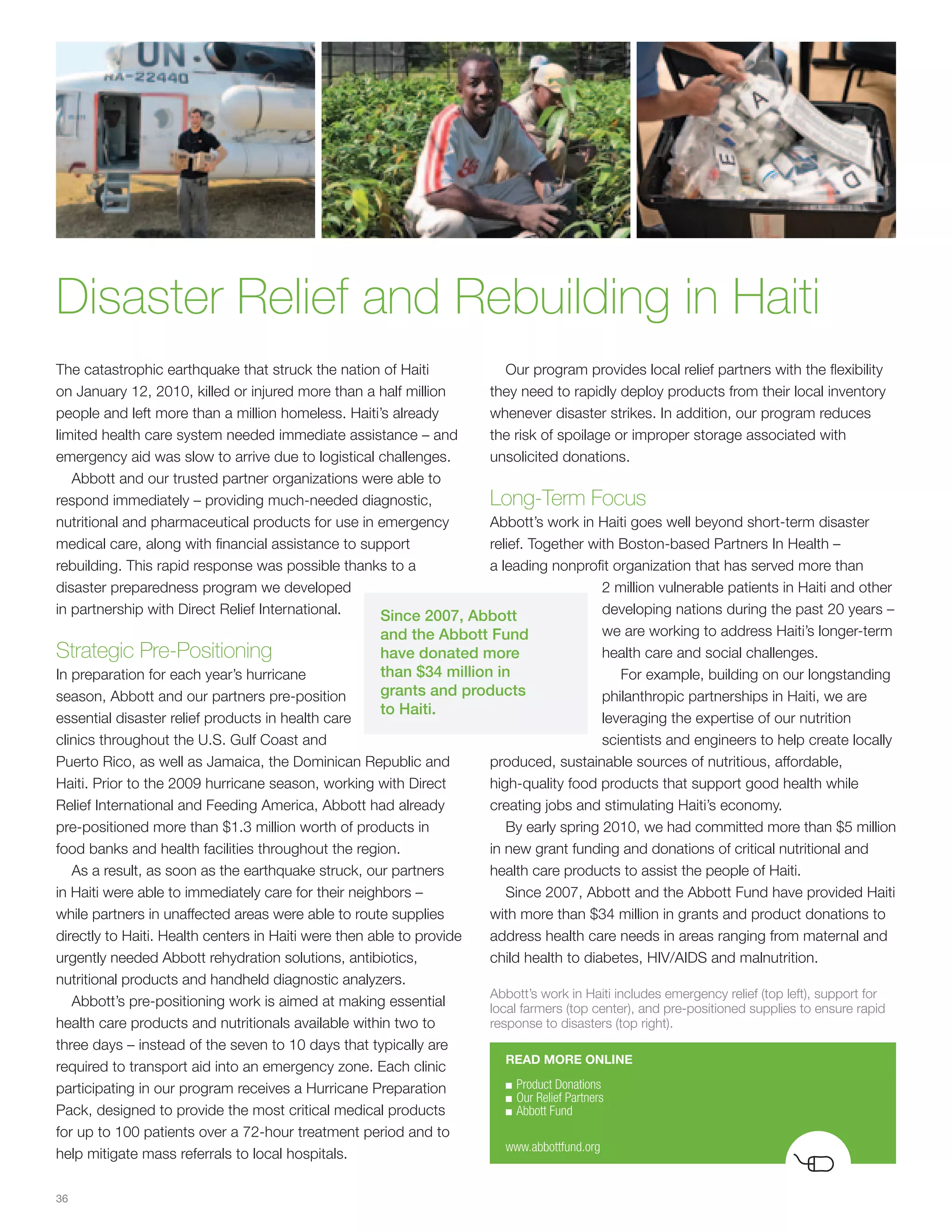Disaster Relief and Rebuilding in Haiti
The catastrophic earthquake that struck the nation of Haiti               Our program provides local relief partners with the flexibility
on January 12, 2010, killed or injured more than a half million        they need to rapidly deploy products from their local inventory
people and left more than a million homeless. Haiti’s already          whenever disaster strikes. In addition, our program reduces
limited health care system needed immediate assistance – and           the risk of spoilage or improper storage associated with
emergency aid was slow to arrive due to logistical challenges.         unsolicited donations.
   Abbott and our trusted partner organizations were able to
respond immediately – providing much-needed diagnostic,                Long-Term Focus
nutritional and pharmaceutical products for use in emergency           Abbott’s work in Haiti goes well beyond short-term disaster
medical care, along with financial assistance to support               relief. Together with Boston-based Partners In Health –
rebuilding. This rapid response was possible thanks to a               a leading nonprofit organization that has served more than
disaster preparedness program we developed                                                     2 million vulnerable patients in Haiti and other
in partnership with Direct Relief International.       Since 2007, Abbott                      developing nations during the past 20 years –
                                                       and the Abbott Fund                     we are working to address Haiti’s longer-term
Strategic Pre-Positioning                              have donated more                       health care and social challenges.
In preparation for each year’s hurricane               than $34 million in                        For example, building on our longstanding
season, Abbott and our partners pre-position           grants and products                     philanthropic partnerships in Haiti, we are
                                                       to Haiti.
essential disaster relief products in health care                                              leveraging the expertise of our nutrition
clinics throughout the U.S. Gulf Coast and                                                     scientists and engineers to help create locally
Puerto Rico, as well as Jamaica, the Dominican Republic and            produced, sustainable sources of nutritious, affordable,
Haiti. Prior to the 2009 hurricane season, working with Direct         high-quality food products that support good health while
Relief International and Feeding America, Abbott had already           creating jobs and stimulating Haiti’s economy.
pre-positioned more than $1.3 million worth of products in                By early spring 2010, we had committed more than $5 million
food banks and health facilities throughout the region.                in new grant funding and donations of critical nutritional and
   As a result, as soon as the earthquake struck, our partners         health care products to assist the people of Haiti.
in Haiti were able to immediately care for their neighbors –              Since 2007, Abbott and the Abbott Fund have provided Haiti
while partners in unaffected areas were able to route supplies         with more than $34 million in grants and product donations to
directly to Haiti. Health centers in Haiti were then able to provide   address health care needs in areas ranging from maternal and
urgently needed Abbott rehydration solutions, antibiotics,             child health to diabetes, HIV/AIDS and malnutrition.
nutritional products and handheld diagnostic analyzers.
                                                                       Abbott’s work in Haiti includes emergency relief (top left), support for
   Abbott’s pre-positioning work is aimed at making essential          local farmers (top center), and pre-positioned supplies to ensure rapid
health care products and nutritionals available within two to          response to disasters (top right).
three days – instead of the seven to 10 days that typically are
                                                                          READ MORE ONLINE
required to transport aid into an emergency zone. Each clinic
                                                                          ■ Product	Donations
participating in our program receives a Hurricane Preparation
                                                                          ■ Our	Relief	Partners
Pack, designed to provide the most critical medical products              ■ Abbott	Fund

for up to 100 patients over a 72-hour treatment period and to
                                                                          www.abbottfund.org
help mitigate mass referrals to local hospitals.

36
 
