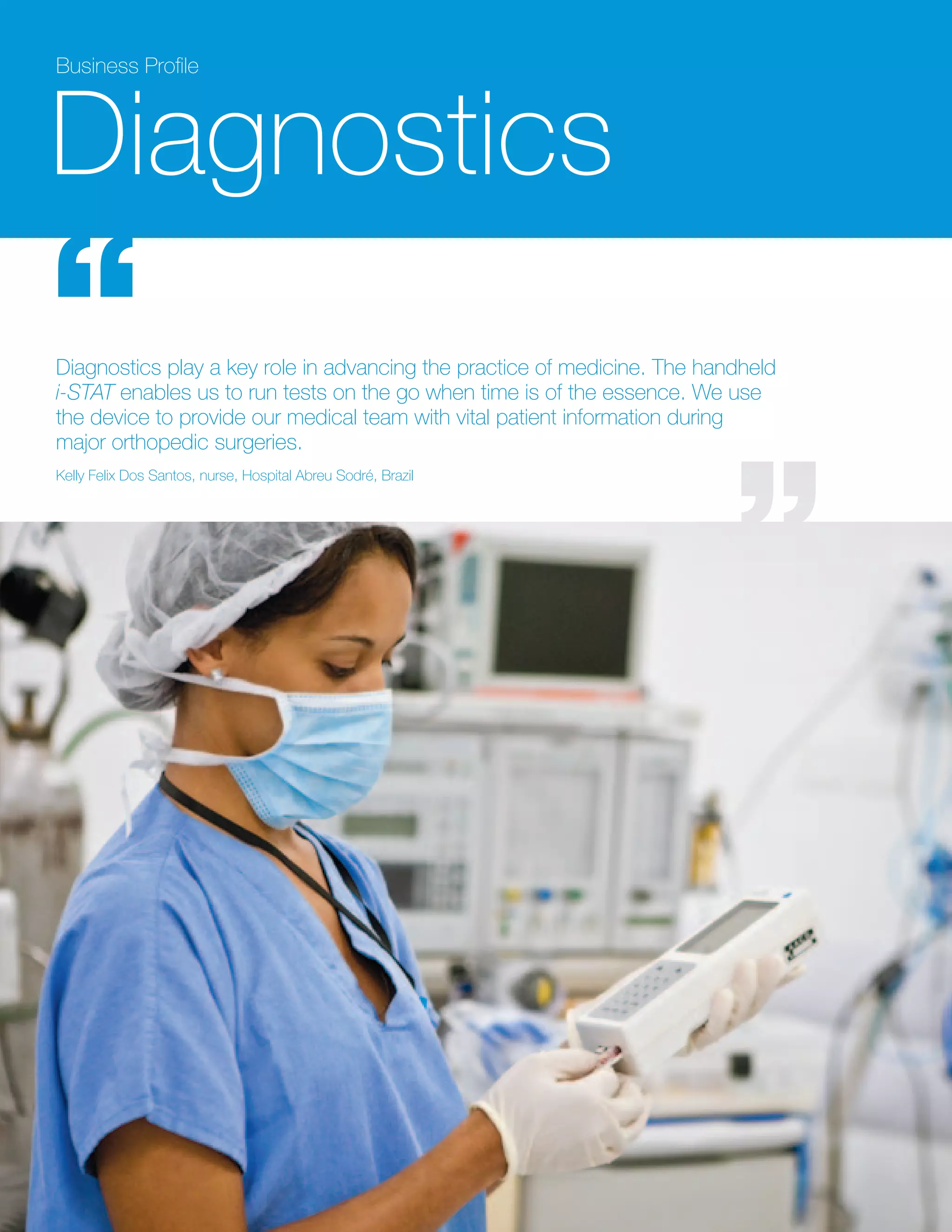 Business Profile



Diagnostics
Diagnostics play a key role in advancing the practice of medicine. The handheld
i-STAT enables us to run tests on the go when time is of the essence. We use
the device to provide our medical team with vital patient information during
major orthopedic surgeries.
Kelly Felix Dos Santos, nurse, Hospital Abreu Sodré, Brazil
 